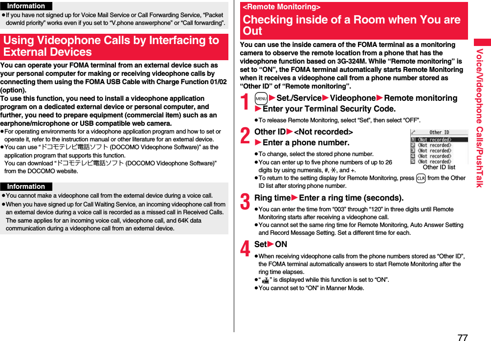 77Voice/Videophone Calls/PushTalkYou can operate your FOMA terminal from an external device such as your personal computer for making or receiving videophone calls by connecting them using the FOMA USB Cable with Charge Function 01/02 (option).To use this function, you need to install a videophone application program on a dedicated external device or personal computer, and further, you need to prepare equipment (commercial item) such as an earphone/microphone or USB compatible web camera.pFor operating environments for a videophone application program and how to set or operate it, refer to the instruction manual or other literature for an external device.pYou can use “ドコモテレビ電話ソフト (DOCOMO Videophone Software)” as the application program that supports this function. You can download “ドコモテレビ電話ソフト (DOCOMO Videophone Software)” from the DOCOMO website.InformationpIf you have not signed up for Voice Mail Service or Call Forwarding Service, “Packet downld priority” works even if you set to “V.phone answerphone” or “Call forwarding”.Using Videophone Calls by Interfacing to External DevicesInformationpYou cannot make a videophone call from the external device during a voice call.pWhen you have signed up for Call Waiting Service, an incoming videophone call from an external device during a voice call is recorded as a missed call in Received Calls. The same applies for an incoming voice call, videophone call, and 64K data communication during a videophone call from an external device.You can use the inside camera of the FOMA terminal as a monitoring camera to observe the remote location from a phone that has the videophone function based on 3G-324M. While “Remote monitoring” is set to “ON”, the FOMA terminal automatically starts Remote Monitoring when it receives a videophone call from a phone number stored as “Other ID” of “Remote monitoring”. 1mSet./ServiceVideophoneRemote monitoringEnter your Terminal Security Code.pTo release Remote Monitoring, select “Set”, then select “OFF”.2Other ID&lt;Not recorded&gt;Enter a phone number.pTo change, select the stored phone number.pYou can enter up to five phone numbers of up to 26 digits by using numerals, #, :, and +. pTo return to the setting display for Remote Monitoring, press r from the Other ID list after storing phone number.3Ring timeEnter a ring time (seconds).pYou can enter the time from “003” through “120” in three digits until Remote Monitoring starts after receiving a videophone call.pYou cannot set the same ring time for Remote Monitoring, Auto Answer Setting and Record Message Setting. Set a different time for each.4SetONpWhen receiving videophone calls from the phone numbers stored as “Other ID”, the FOMA terminal automatically answers to start Remote Monitoring after the ring time elapses.p“ ” is displayed while this function is set to “ON”.pYou cannot set to “ON” in Manner Mode.&lt;Remote Monitoring&gt;Checking inside of a Room when You are OutOther ID list