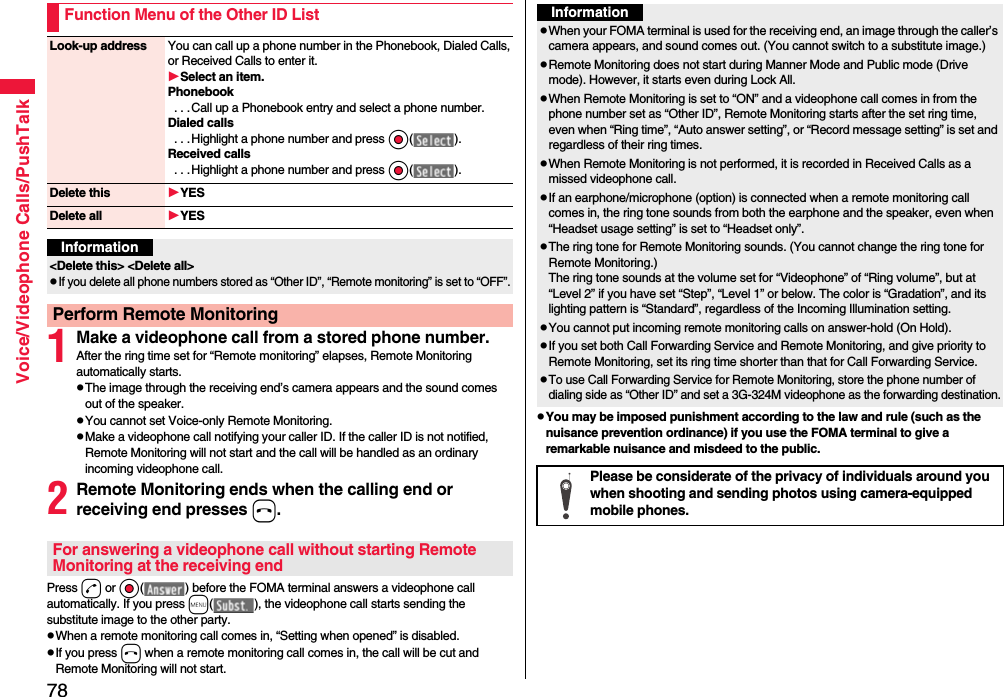 78Voice/Videophone Calls/PushTalk1Make a videophone call from a stored phone number.After the ring time set for “Remote monitoring” elapses, Remote Monitoring automatically starts.pThe image through the receiving end’s camera appears and the sound comes out of the speaker.pYou cannot set Voice-only Remote Monitoring.pMake a videophone call notifying your caller ID. If the caller ID is not notified, Remote Monitoring will not start and the call will be handled as an ordinary incoming videophone call.2Remote Monitoring ends when the calling end or receiving end presses h.Press d or Oo( ) before the FOMA terminal answers a videophone call automatically. If you press m( ), the videophone call starts sending the substitute image to the other party.pWhen a remote monitoring call comes in, “Setting when opened” is disabled.pIf you press h when a remote monitoring call comes in, the call will be cut and Remote Monitoring will not start.Function Menu of the Other ID ListLook-up address You can call up a phone number in the Phonebook, Dialed Calls, or Received Calls to enter it.Select an item.Phonebook . . .Call up a Phonebook entry and select a phone number.Dialed calls . . .Highlight a phone number and press Oo( ).Received calls . . .Highlight a phone number and press Oo( ).Delete this YESDelete all YESInformation&lt;Delete this&gt; &lt;Delete all&gt;pIf you delete all phone numbers stored as “Other ID”, “Remote monitoring” is set to “OFF”.Perform Remote MonitoringFor answering a videophone call without starting Remote Monitoring at the receiving endpYou may be imposed punishment according to the law and rule (such as the nuisance prevention ordinance) if you use the FOMA terminal to give a remarkable nuisance and misdeed to the public.InformationpWhen your FOMA terminal is used for the receiving end, an image through the caller’s camera appears, and sound comes out. (You cannot switch to a substitute image.)pRemote Monitoring does not start during Manner Mode and Public mode (Drive mode). However, it starts even during Lock All.pWhen Remote Monitoring is set to “ON” and a videophone call comes in from the phone number set as “Other ID”, Remote Monitoring starts after the set ring time, even when “Ring time”, “Auto answer setting”, or “Record message setting” is set and regardless of their ring times.pWhen Remote Monitoring is not performed, it is recorded in Received Calls as a missed videophone call.pIf an earphone/microphone (option) is connected when a remote monitoring call comes in, the ring tone sounds from both the earphone and the speaker, even when “Headset usage setting” is set to “Headset only”.pThe ring tone for Remote Monitoring sounds. (You cannot change the ring tone for Remote Monitoring.)The ring tone sounds at the volume set for “Videophone” of “Ring volume”, but at “Level 2” if you have set “Step”, “Level 1” or below. The color is “Gradation”, and its lighting pattern is “Standard”, regardless of the Incoming Illumination setting.pYou cannot put incoming remote monitoring calls on answer-hold (On Hold).pIf you set both Call Forwarding Service and Remote Monitoring, and give priority to Remote Monitoring, set its ring time shorter than that for Call Forwarding Service.pTo use Call Forwarding Service for Remote Monitoring, store the phone number of dialing side as “Other ID” and set a 3G-324M videophone as the forwarding destination.Please be considerate of the privacy of individuals around you when shooting and sending photos using camera-equipped mobile phones.