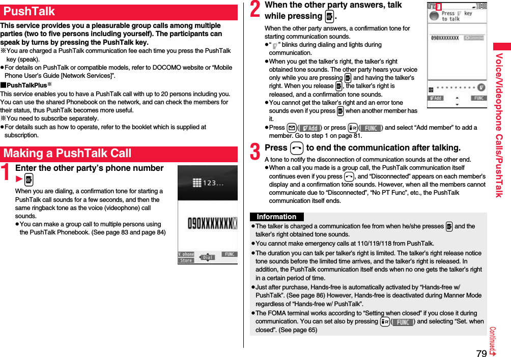 79Voice/Videophone Calls/PushTalkThis service provides you a pleasurable group calls among multiple parties (two to five persons including yourself). The participants can speak by turns by pressing the PushTalk key.※You are charged a PushTalk communication fee each time you press the PushTalk key (speak).pFor details on PushTalk or compatible models, refer to DOCOMO website or “Mobile Phone User’s Guide [Network Services]”.■PushTalkPlus※This service enables you to have a PushTalk call with up to 20 persons including you. You can use the shared Phonebook on the network, and can check the members for their status, thus PushTalk becomes more useful.※You need to subscribe separately.pFor details such as how to operate, refer to the booklet which is supplied at subscription.1Enter the other party’s phone numberpWhen you are dialing, a confirmation tone for starting a PushTalk call sounds for a few seconds, and then the same ringback tone as the voice (videophone) call sounds.pYou can make a group call to multiple persons using the PushTalk Phonebook. (See page 83 and page 84)PushTalkMaking a PushTalk Call2When the other party answers, talk while pressing p.When the other party answers, a confirmation tone for starting communication sounds. p“ ” blinks during dialing and lights during communication.pWhen you get the talker’s right, the talker’s right obtained tone sounds. The other party hears your voice only while you are pressing p and having the talker’s right. When you release p, the talker’s right is released, and a confirmation tone sounds.pYou cannot get the talker’s right and an error tone sounds even if you press p when another member has it.pPress l( ) or press i( ) and select “Add member” to add a member. Go to step 1 on page 81.3Press h to end the communication after talking.A tone to notify the disconnection of communication sounds at the other end.pWhen a call you made is a group call, the PushTalk communication itself continues even if you press h, and “Disconnected” appears on each member’s display and a confirmation tone sounds. However, when all the members cannot communicate due to “Disconnected”, “No PT Func”, etc., the PushTalk communication itself ends.InformationpThe talker is charged a communication fee from when he/she presses .p and the talker’s right obtained tone sounds. pYou cannot make emergency calls at 110/119/118 from PushTalk.pThe duration you can talk per talker’s right is limited. The talker’s right release notice tone sounds before the limited time arrives, and the talker’s right is released. In addition, the PushTalk communication itself ends when no one gets the talker’s right in a certain period of time.pJust after purchase, Hands-free is automatically activated by “Hands-free w/ PushTalk”. (See page 86) However, Hands-free is deactivated during Manner Mode regardless of “Hands-free w/ PushTalk”.pThe FOMA terminal works according to “Setting when closed” if you close it during communication. You can set also by pressing +i( ) and selecting “Set. when closed”. (See page 65)