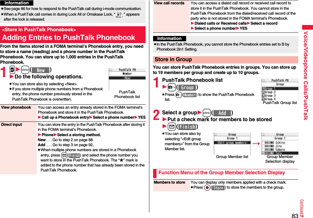 83Voice/Videophone Calls/PushTalkFrom the items stored in a FOMA terminal’s Phonebook entry, you need to store a name (reading) and a phone number in the PushTalk Phonebook. You can store up to 1,000 entries in the PushTalk Phonebook.1pm( )Do the following operations.pYou can store also by selecting &lt;New&gt;.pIf you store multiple phone numbers from a Phonebook entry, the phone number previously stored in the PushTalk Phonebook is overwritten.pSee page 86 for how to respond to the PushTalk call during i-mode communication.pWhen a PushTalk call comes in during Lock All or Omakase Lock, “ ” appears after the lock is released.&lt;Store in PushTalk Phonebook&gt;Adding Entries to PushTalk PhonebookInformationPushTalk Phonebook listView phonebook You can access an entry already stored in the FOMA terminal’s Phonebook and store it in the PushTalk Phonebook.Call up a Phonebook entrySelect a phone numberYESDirect input You can store the entry in the PushTalk Phonebook after storing it in the FOMA terminal’s Phonebook.PhoneSelect a storing method.New . . . Go to step 2 on page 88.Add . . . Go to step 3 on page 92.pWhen multiple phone numbers are stored in a Phonebook entry, press l( ) and select the phone number you want to store in the PushTalk Phonebook. The “★” mark is added to the phone number that has already been stored in the PushTalk Phonebook.You can store PushTalk Phonebook entries in groups. You can store up to 19 members per group and create up to 10 groups.1PushTalk Phonebook listc( )pPress c( ) to show the PushTalk Phonebook list.2Select a groupm( )Put a check mark for members to be storedl( )pYou can store also by selecting “&lt;Edit group members&gt;” from the Group Member list.View call records You can access a dialed call record or received call record to store it in the PushTalk Phonebook. You cannot store in the PushTalk Phonebook from the dialed/received call record of the party who is not stored in the FOMA terminal’s Phonebook.Dialed calls or Received callsSelect a recordSelect a phone numberYESInformationpIn the PushTalk Phonebook, you cannot store the Phonebook entries set to B by Phonebook 2in1 Setting.Store in GroupPushTalk Group listGroup Member list Group Member Selection displayFunction Menu of the Group Member Selection DisplayMembers to store You can display only members applied with a check mark.pPress Oo( ) to store the members to the group.