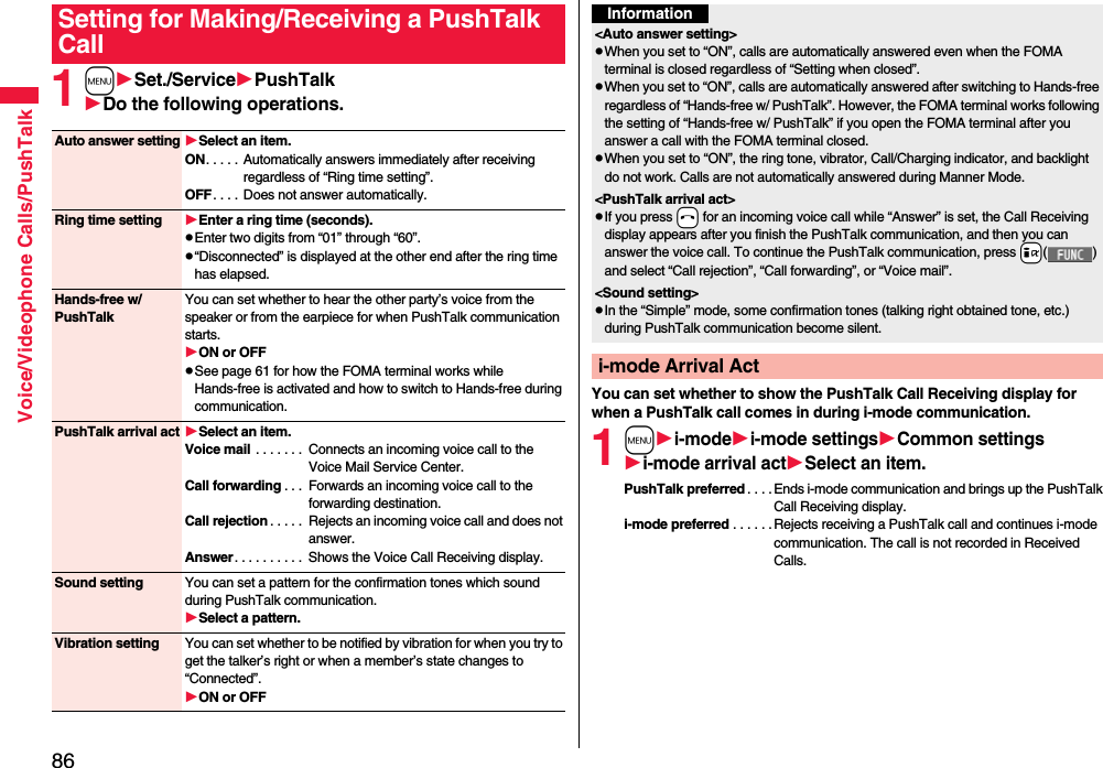 86Voice/Videophone Calls/PushTalk1mSet./ServicePushTalkDo the following operations.Setting for Making/Receiving a PushTalk CallAuto answer settingSelect an item.ON. . . . .  Automatically answers immediately after receiving regardless of “Ring time setting”.OFF. . . .  Does not answer automatically.Ring time setting Enter a ring time (seconds).pEnter two digits from “01” through “60”.p“Disconnected” is displayed at the other end after the ring time has elapsed.Hands-free w/ PushTalkYou can set whether to hear the other party’s voice from the speaker or from the earpiece for when PushTalk communication starts.ON or OFFpSee page 61 for how the FOMA terminal works while Hands-free is activated and how to switch to Hands-free during communication.PushTalk arrival act Select an item.Voice mail . . . . . . .  Connects an incoming voice call to the Voice Mail Service Center.Call forwarding . . .  Forwards an incoming voice call to the forwarding destination.Call rejection . . . . .  Rejects an incoming voice call and does not answer.Answer. . . . . . . . . .  Shows the Voice Call Receiving display.Sound setting You can set a pattern for the confirmation tones which sound during PushTalk communication.Select a pattern.Vibration setting You can set whether to be notified by vibration for when you try to get the talker’s right or when a member’s state changes to “Connected”.ON or OFFYou can set whether to show the PushTalk Call Receiving display for when a PushTalk call comes in during i-mode communication.1mi-modei-mode settingsCommon settingsi-mode arrival actSelect an item.PushTalk preferred . . . .Ends i-mode communication and brings up the PushTalk Call Receiving display.i-mode preferred . . . . . . Rejects receiving a PushTalk call and continues i-mode communication. The call is not recorded in Received Calls.Information&lt;Auto answer setting&gt;pWhen you set to “ON”, calls are automatically answered even when the FOMA terminal is closed regardless of “Setting when closed”.pWhen you set to “ON”, calls are automatically answered after switching to Hands-free regardless of “Hands-free w/ PushTalk”. However, the FOMA terminal works following the setting of “Hands-free w/ PushTalk” if you open the FOMA terminal after you answer a call with the FOMA terminal closed.pWhen you set to “ON”, the ring tone, vibrator, Call/Charging indicator, and backlight do not work. Calls are not automatically answered during Manner Mode.&lt;PushTalk arrival act&gt;pIf you press -h for an incoming voice call while “Answer” is set, the Call Receiving display appears after you finish the PushTalk communication, and then you can answer the voice call. To continue the PushTalk communication, press +i( ) and select “Call rejection”, “Call forwarding”, or “Voice mail”.&lt;Sound setting&gt;pIn the “Simple” mode, some confirmation tones (talking right obtained tone, etc.) during PushTalk communication become silent.i-mode Arrival Act