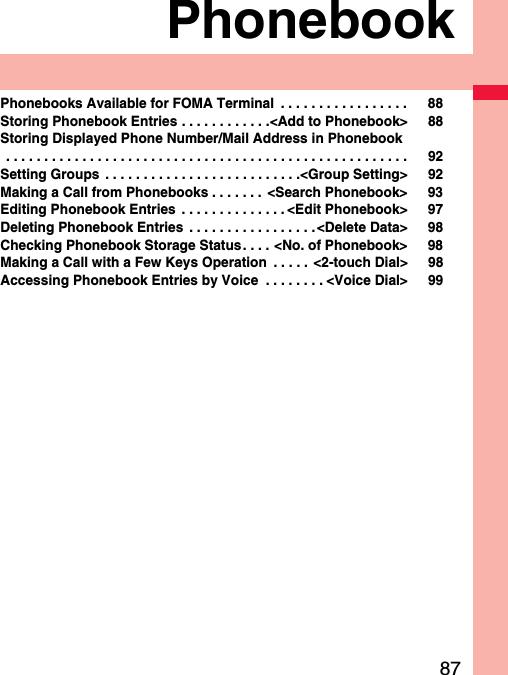 87PhonebookPhonebooks Available for FOMA Terminal  . . . . . . . . . . . . . . . . . 88Storing Phonebook Entries . . . . . . . . . . . .&lt;Add to Phonebook&gt; 88Storing Displayed Phone Number/Mail Address in Phonebook . . . . . . . . . . . . . . . . . . . . . . . . . . . . . . . . . . . . . . . . . . . . . . . . . . . . . 92Setting Groups  . . . . . . . . . . . . . . . . . . . . . . . . . .&lt;Group Setting&gt; 92Making a Call from Phonebooks . . . . . . .  &lt;Search Phonebook&gt; 93Editing Phonebook Entries  . . . . . . . . . . . . . . &lt;Edit Phonebook&gt; 97Deleting Phonebook Entries  . . . . . . . . . . . . . . . . .&lt;Delete Data&gt; 98Checking Phonebook Storage Status. . . . &lt;No. of Phonebook&gt; 98Making a Call with a Few Keys Operation  . . . . . &lt;2-touch Dial&gt; 98Accessing Phonebook Entries by Voice  . . . . . . . . &lt;Voice Dial&gt; 99