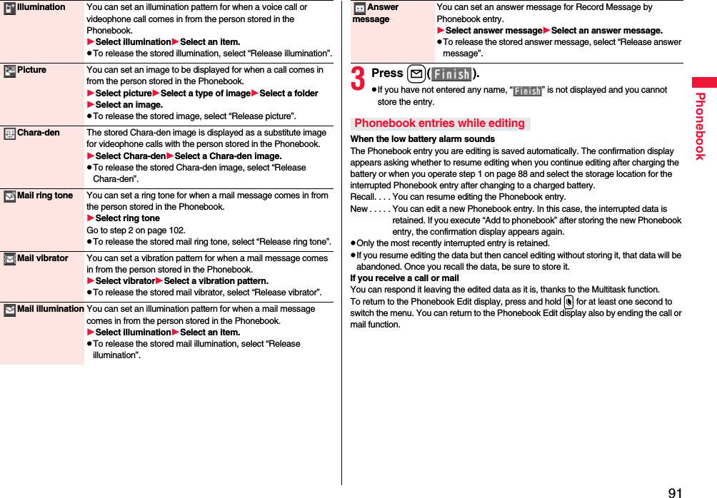 91PhonebookIllumination You can set an illumination pattern for when a voice call or videophone call comes in from the person stored in the Phonebook.Select illuminationSelect an item.pTo release the stored illumination, select “Release illumination”.Picture You can set an image to be displayed for when a call comes in from the person stored in the Phonebook.Select pictureSelect a type of imageSelect a folderSelect an image.pTo release the stored image, select “Release picture”.Chara-den The stored Chara-den image is displayed as a substitute image for videophone calls with the person stored in the Phonebook.Select Chara-denSelect a Chara-den image.pTo release the stored Chara-den image, select “Release Chara-den”.Mail ring tone You can set a ring tone for when a mail message comes in from the person stored in the Phonebook.Select ring toneGo to step 2 on page 102.pTo release the stored mail ring tone, select “Release ring tone”.Mail vibrator You can set a vibration pattern for when a mail message comes in from the person stored in the Phonebook.Select vibratorSelect a vibration pattern.pTo release the stored mail vibrator, select “Release vibrator”.Mail illumination You can set an illumination pattern for when a mail message comes in from the person stored in the Phonebook.Select illuminationSelect an item.pTo release the stored mail illumination, select “Release illumination”.3Press l( ).pIf you have not entered any name, “ ” is not displayed and you cannot store the entry.When the low battery alarm soundsThe Phonebook entry you are editing is saved automatically. The confirmation display appears asking whether to resume editing when you continue editing after charging the battery or when you operate step 1 on page 88 and select the storage location for the interrupted Phonebook entry after changing to a charged battery.Recall. . . . You can resume editing the Phonebook entry.New . . . . . You can edit a new Phonebook entry. In this case, the interrupted data is retained. If you execute “Add to phonebook” after storing the new Phonebook entry, the confirmation display appears again.pOnly the most recently interrupted entry is retained.pIf you resume editing the data but then cancel editing without storing it, that data will be abandoned. Once you recall the data, be sure to store it.If you receive a call or mailYou can respond it leaving the edited data as it is, thanks to the Multitask function.To return to the Phonebook Edit display, press and hold x for at least one second to switch the menu. You can return to the Phonebook Edit display also by ending the call or mail function.Answer messageYou can set an answer message for Record Message by Phonebook entry.Select answer messageSelect an answer message.pTo release the stored answer message, select “Release answer message”.Phonebook entries while editing