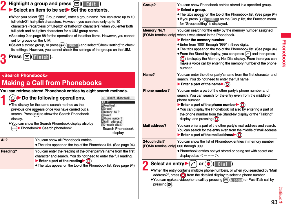 93Phonebook2Highlight a group and press l( )Select an item to be setSet the contents.pWhen you select “  Group name”, enter a group name. You can store up to 10 full-pitch/21 half-pitch characters. However, you can store only up to 10 characters (regardless of full-pitch or half-pitch characters) when you enter both full-pitch and half-pitch characters for a UIM group name.pSee step 2 on page 88 for the operations of the other items. However, you cannot set for groups on the UIM.pSelect a stored group, or press i( ) and select “Check setting” to check its settings. However, you cannot check the settings of the groups on the UIM.3Press l( ).You can retrieve stored Phonebook entries by eight search methods.1XoDo the following operations.pThe display for the same search method as the previous one appears once you have carried out a search. Press r to show the Search Phonebook display.pYou can show the Search Phonebook display also by mPhonebookSearch phonebook.&lt;Search Phonebook&gt;Making a Call from PhonebooksSearch Phonebook display All? You can show all Phonebook entries.pThe tabs appear on the top of the Phonebook list. (See page 94)Reading? You can enter the reading of the other party’s name from the first character and search. You do not need to enter the full reading.Enter a part of the readingBopThe tabs appear on the top of the Phonebook list. (See page 94)2Select an entryd or Oo( )pWhen the entry contains multiple phone numbers, or when you searched by “Mail address?”, press Mo from the detailed display to select a phone number.pYou can make a videophone call by pressing l( ) or PushTalk call by pressing p.Group? You can show Phonebook entries stored in a specified group.Select a group.pThe tabs appear on the top of the Phonebook list. (See page 94)pIf you press i( ) on the Group list, the Function menu for “Group setting” is displayed.Memory No.?[FOMA terminal only]You can search for the entry by the memory number assigned when it was stored in the Phonebook.Enter the memory number.pEnter from “000” through “999” in three digits.pThe tabs appear on the top of the Phonebook list. (See page 94)pFrom the Stand-by display, you can press d and then press Bo to display the Memory No. Dial display. From there you can make a voice call by entering the memory number of the phone number.Name? You can enter the other party’s name from the first character and search. You do not need to enter the full name.Enter a part of the nameBoPhone number? You can enter a part of the other party’s phone number and search. You can search for the entry even from the middle of phone number.Enter a part of the phone numberBopYou can display the Phonebook list also by entering a part of the phone number from the Stand-by display or the “Talking” display, and pressing Bo.Mail address?You can enter a part of the other party’s mail address and search. You can search for the entry even from the middle of mail address.Enter a part of the mail addressBo2-touch dial?[FOMA terminal only]You can show the list of Phonebook entries in memory number 000 through 009.pPhonebook entries not yet stored or being set with secret are displayed as ＜−−−＞.