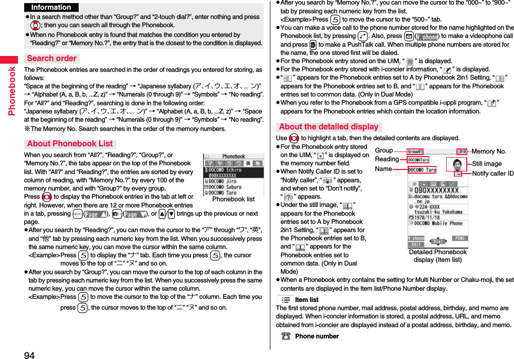 94PhonebookThe Phonebook entries are searched in the order of readings you entered for storing, as follows: “Space at the beginning of the reading” → “Japanese syllabary (ア、イ、ウ、エ、オ、... ン)” → “Alphabet (A, a, B, b, ...Z, z)” → “Numerals (0 through 9)” → “Symbols” → “No reading”.For “All?” and “Reading?”, searching is done in the following order:“Japanese syllabary (ア、イ、ウ、エ、オ、... ン)” → “Alphabet (A, a, B, b, ...Z, z)” → “Space at the beginning of the reading” → “Numerals (0 through 9)” → “Symbols” → “No reading”.※The Memory No. Search searches in the order of the memory numbers.When you search from “All?”, “Reading?”, “Group?”, or “Memory No.?”, the tabs appear on the top of the Phonebook list. With “All?” and “Reading?”, the entries are sorted by every column of reading, with “Memory No.?” by every 100 of the memory number, and with “Group?” by every group.Press No to display the Phonebook entries in the tab at left or right. However, when there are 12 or more Phonebook entries in a tab, pressing m( ), c( ), or &lt;/&gt; brings up the previous or next page.pAfter you search by “Reading?”, you can move the cursor to the “ア” through “ワ”, “英”, and “他” tab by pressing each numeric key from the list. When you successively press the same numeric key, you can move the cursor within the same column.&lt;Example&gt;Press 5 to display the “ナ” tab. Each time you press 5, the cursor moves to the top of “ニ” “ヌ” and so on. pAfter you search by “Group?”, you can move the cursor to the top of each column in the tab by pressing each numeric key from the list. When you successively press the same numeric key, you can move the cursor within the same column.&lt;Example&gt;Press 5 to move the cursor to the top of the “ナ” column. Each time you press 5, the cursor moves to the top of “ニ” “ヌ” and so on.InformationpIn a search method other than “Group?” and “2-touch dial?”, enter nothing and press *Bo; then you can search all through the Phonebook.pWhen no Phonebook entry is found that matches the condition you entered by “Reading?” or “Memory No.?”, the entry that is the closest to the condition is displayed.Search orderAbout Phonebook ListPhonebook listpAfter you search by “Memory No.?”, you can move the cursor to the “000~” to “900~” tab by pressing each numeric key from the list.&lt;Example&gt;Press 5 to move the cursor to the “500~” tab. pYou can make a voice call to the phone number stored for the name highlighted on the Phonebook list, by pressing d. Also, press l( ) to make a videophone call and press p to make a PushTalk call. When multiple phone numbers are stored for the name, the one stored first will be dialed.pFor the Phonebook entry stored on the UIM, “ ” is displayed.pFor the Phonebook entry stored with i-concier information, “ ” is displayed.p“ ” appears for the Phonebook entries set to A by Phonebook 2in1 Setting, “ ” appears for the Phonebook entries set to B, and “ ” appears for the Phonebook entries set to common data. (Only in Dual Mode)pWhen you refer to the Phonebook from a GPS compatible i-αppli program, “ ” appears for the Phonebook entries which contain the location information.Use No to highlight a tab, then the detailed contents are displayed.pFor the Phonebook entry stored on the UIM, “ ” is displayed on the memory number field.pWhen Notify Caller ID is set to “Notify caller”, “ ” appears, and when set to “Don’t notify”, “ ” appears.pUnder the still image, “ ” appears for the Phonebook entries set to A by Phonebook 2in1 Setting, “ ” appears for the Phonebook entries set to B, and “ ” appears for the Phonebook entries set to common data. (Only in Dual Mode)pWhen a Phonebook entry contains the setting for Multi Number or Chaku-moji, the set contents are displayed in the Item list/Phone Number display.Item listThe first stored phone number, mail address, postal address, birthday, and memo are displayed. When i-concier information is stored, a postal address, URL, and memo obtained from i-concier are displayed instead of a postal address, birthday, and memo.Phone numberAbout the detailed displayDetailed Phonebook display (Item list)GroupReadingNameMemory No.Still imageNotify caller ID