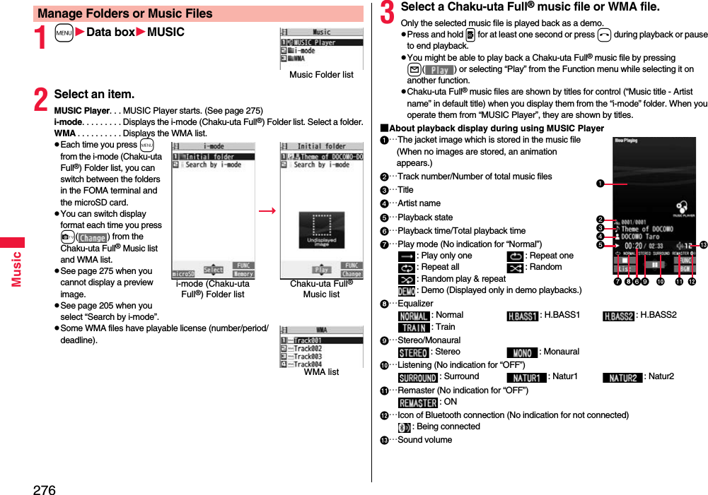 276Music1mData boxMUSIC2Select an item.MUSIC Player. . . MUSIC Player starts. (See page 275)i-mode. . . . . . . . . Displays the i-mode (Chaku-uta Full®) Folder list. Select a folder.WMA . . . . . . . . . . Displays the WMA list.pEach time you press m from the i-mode (Chaku-uta Full®) Folder list, you can switch between the folders in the FOMA terminal and the microSD card.pYou can switch display format each time you press c( ) from the Chaku-uta Full® Music list and WMA list.pSee page 275 when you cannot display a preview image.pSee page 205 when you select “Search by i-mode”.pSome WMA files have playable license (number/period/deadline).Manage Folders or Music FilesMusic Folder listi-mode (Chaku-uta Full®) Folder listChaku-uta Full® Music listWMA list3Select a Chaku-uta Full® music file or WMA file.Only the selected music file is played back as a demo.pPress and hold p for at least one second or press h during playback or pause to end playback.pYou might be able to play back a Chaku-uta Full® music file by pressing l( ) or selecting “Play” from the Function menu while selecting it on another function.pChaku-uta Full® music files are shown by titles for control (“Music title - Artist name” in default title) when you display them from the “i-mode” folder. When you operate them from “MUSIC Player”, they are shown by titles.■About playback display during using MUSIC Player…The jacket image which is stored in the music file(When no images are stored, an animation appears.)…Track number/Number of total music files…Title…Artist name…Playback state…Playback time/Total playback time…Play mode (No indication for “Normal”): Play only one  : Repeat one : Repeat all : Random: Random play &amp; repeat: Demo (Displayed only in demo playbacks.)…Equalizer: Normal : H.BASS1 : H.BASS2: Train…Stereo/Monaural: Stereo  : Monaural…Listening (No indication for “OFF”): Surround : Natur1 : Natur2…Remaster (No indication for “OFF”): ON…Icon of Bluetooth connection (No indication for not connected): Being connected…Sound volume