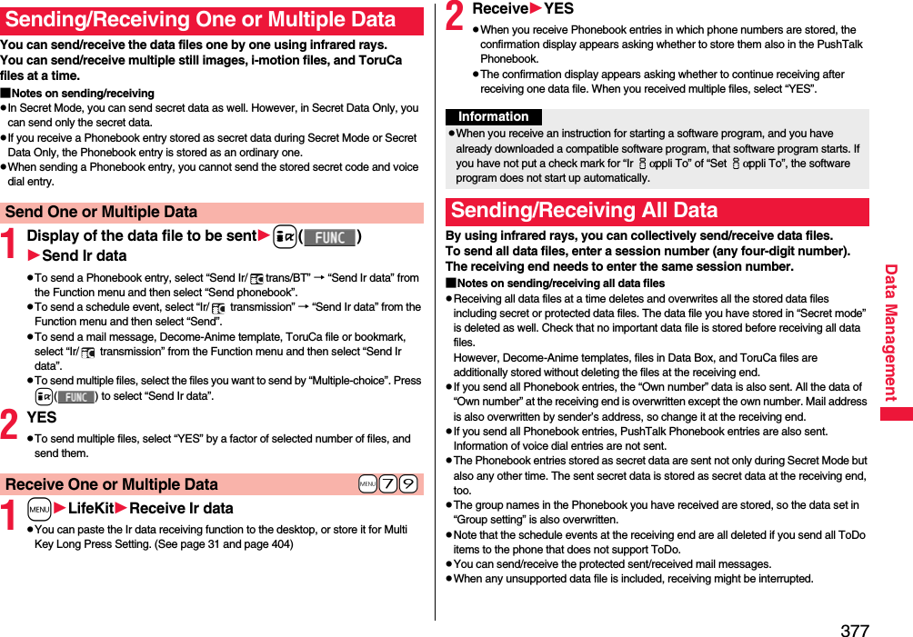 377Data ManagementYou can send/receive the data files one by one using infrared rays.You can send/receive multiple still images, i-motion files, and ToruCa files at a time.■Notes on sending/receivingpIn Secret Mode, you can send secret data as well. However, in Secret Data Only, you can send only the secret data.pIf you receive a Phonebook entry stored as secret data during Secret Mode or Secret Data Only, the Phonebook entry is stored as an ordinary one.pWhen sending a Phonebook entry, you cannot send the stored secret code and voice dial entry.1Display of the data file to be senti()Send Ir datapTo send a Phonebook entry, select “Send Ir/ trans/BT” → “Send Ir data” from the Function menu and then select “Send phonebook”.pTo send a schedule event, select “Ir/  transmission” → “Send Ir data” from the Function menu and then select “Send”.pTo send a mail message, Decome-Anime template, ToruCa file or bookmark, select “Ir/  transmission” from the Function menu and then select “Send Ir data”.pTo send multiple files, select the files you want to send by “Multiple-choice”. Press i( ) to select “Send Ir data”.2YESpTo send multiple files, select “YES” by a factor of selected number of files, and send them.1mLifeKitReceive Ir datapYou can paste the Ir data receiving function to the desktop, or store it for Multi Key Long Press Setting. (See page 31 and page 404)Sending/Receiving One or Multiple Data Send One or Multiple Data+m-7-9Receive One or Multiple Data2ReceiveYESpWhen you receive Phonebook entries in which phone numbers are stored, the confirmation display appears asking whether to store them also in the PushTalk Phonebook.pThe confirmation display appears asking whether to continue receiving after receiving one data file. When you received multiple files, select “YES”.By using infrared rays, you can collectively send/receive data files.To send all data files, enter a session number (any four-digit number). The receiving end needs to enter the same session number.■Notes on sending/receiving all data filespReceiving all data files at a time deletes and overwrites all the stored data files including secret or protected data files. The data file you have stored in “Secret mode” is deleted as well. Check that no important data file is stored before receiving all data files.However, Decome-Anime templates, files in Data Box, and ToruCa files are additionally stored without deleting the files at the receiving end.pIf you send all Phonebook entries, the “Own number” data is also sent. All the data of “Own number” at the receiving end is overwritten except the own number. Mail address is also overwritten by sender’s address, so change it at the receiving end.pIf you send all Phonebook entries, PushTalk Phonebook entries are also sent. Information of voice dial entries are not sent.pThe Phonebook entries stored as secret data are sent not only during Secret Mode but also any other time. The sent secret data is stored as secret data at the receiving end, too.pThe group names in the Phonebook you have received are stored, so the data set in “Group setting” is also overwritten.pNote that the schedule events at the receiving end are all deleted if you send all ToDo items to the phone that does not support ToDo.pYou can send/receive the protected sent/received mail messages.pWhen any unsupported data file is included, receiving might be interrupted.InformationpWhen you receive an instruction for starting a software program, and you have already downloaded a compatible software program, that software program starts. If you have not put a check mark for “Ir iαppli To” of “Set iαppli To”, the software program does not start up automatically.Sending/Receiving All Data