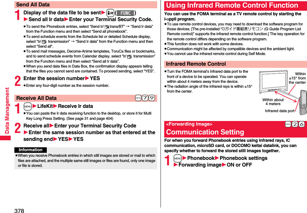 378Data Management1Display of the data file to be senti()Send all Ir dataEnter your Terminal Security Code.pTo send the Phonebook entries, select “Send Ir/ trans/BT” → “Send Ir data” from the Function menu and then select “Send all phonebook”.pTo send schedule events from the Schedule list or detailed Schedule display, select “Ir/  transmission” → “Send Ir data” from the Function menu and then select “Send all”.pTo send mail messages, Decome-Anime templates, ToruCa files or bookmarks, and to send schedule events from Calendar display, select “Ir/  transmission” from the Function menu and then select “Send all Ir data”.pWhen you send data files in Data Box, the confirmation display appears telling that the files you cannot send are contained. To proceed sending, select “YES”.2Enter the session numberYESpEnter any four-digit number as the session number.1mLifeKitReceive Ir datapYou can paste the Ir data receiving function to the desktop, or store it for Multi Key Long Press Setting. (See page 31 and page 404)2Receive allEnter your Terminal Security CodeEnter the same session number as that entered at the sending endYESYESSend All Data+m-7-9Receive All DataInformationpWhen you receive Phonebook entries in which still images are stored or mail to which files are attached, and the multiple same still images or files are found, only one image or file is stored.You can use the FOMA terminal as a TV remote control by starting the i-αppli program.pTo use remote control devices, you may need to download the software program for those devices. [The pre-installed “Gガイド番組表リモコン (G Guide Program List Remote control)” supports the infrared remote control function.] The key operation for the remote control differs depending on the software program.pThis function does not work with some devices.pCommunication might be affected by compatible devices and the ambient light.pYou cannot use the infrared remote control during Self Mode.pTurn the FOMA terminal’s Infrared data port to the front of a device to be operated. You can operate within about 4 meters away from the device.pThe radiation angle of the infrared rays is within ±15° from the center.For when you forward Phonebook entries using infrared rays, iC communication, microSD card, or DOCOMO keitai datalink, you can specify whether to forward the stored still images together.1mPhonebookPhonebook settingsForwarding imageON or OFFUsing Infrared Remote Control FunctionInfrared Remote Control+m-2-6&lt;Forwarding Image&gt;Communication SettingWithin about 4 metersInfrared data portWithin±15° fromthe center