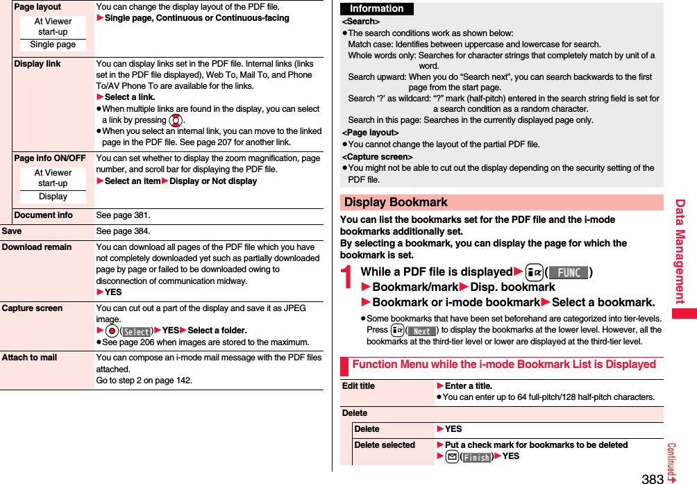 383Data ManagementPage layout You can change the display layout of the PDF file.Single page, Continuous or Continuous-facingDisplay link You can display links set in the PDF file. Internal links (links set in the PDF file displayed), Web To, Mail To, and Phone To/AV Phone To are available for the links.Select a link.pWhen multiple links are found in the display, you can select a link by pressing Bo.pWhen you select an internal link, you can move to the linked page in the PDF file. See page 207 for another link.Page info ON/OFF You can set whether to display the zoom magnification, page number, and scroll bar for displaying the PDF file.Select an itemDisplay or Not displayDocument info See page 381.Save See page 384.Download remain You can download all pages of the PDF file which you have not completely downloaded yet such as partially downloaded page by page or failed to be downloaded owing to disconnection of communication midway.YESCapture screen You can cut out a part of the display and save it as JPEG image.Oo()YESSelect a folder.pSee page 206 when images are stored to the maximum.Attach to mail You can compose an i-mode mail message with the PDF files attached.Go to step 2 on page 142.At Viewer start-upSingle pageAt Viewer start-upDisplayYou can list the bookmarks set for the PDF file and the i-mode bookmarks additionally set.By selecting a bookmark, you can display the page for which the bookmark is set.1While a PDF file is displayedi()Bookmark/markDisp. bookmarkBookmark or i-mode bookmarkSelect a bookmark.pSome bookmarks that have been set beforehand are categorized into tier-levels. Press i( ) to display the bookmarks at the lower level. However, all the bookmarks at the third-tier level or lower are displayed at the third-tier level.Information&lt;Search&gt;pThe search conditions work as shown below:Match case: Identifies between uppercase and lowercase for search.Whole words only: Searches for character strings that completely match by unit of a word.Search upward: When you do “Search next”, you can search backwards to the first page from the start page.Search ‘?’ as wildcard: “?” mark (half-pitch) entered in the search string field is set for a search condition as a random character.Search in this page: Searches in the currently displayed page only.&lt;Page layout&gt;pYou cannot change the layout of the partial PDF file.&lt;Capture screen&gt;pYou might not be able to cut out the display depending on the security setting of the PDF file.Display BookmarkFunction Menu while the i-mode Bookmark List is DisplayedEdit title Enter a title.pYou can enter up to 64 full-pitch/128 half-pitch characters.DeleteDelete YESDelete selected Put a check mark for bookmarks to be deletedl()YES