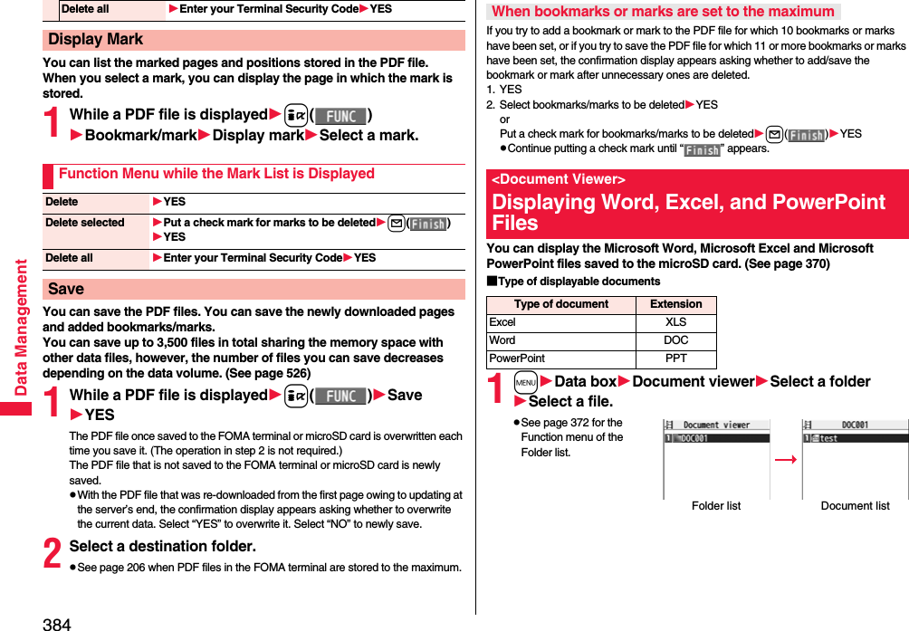 384Data ManagementYou can list the marked pages and positions stored in the PDF file.When you select a mark, you can display the page in which the mark is stored.1While a PDF file is displayedi()Bookmark/markDisplay markSelect a mark.You can save the PDF files. You can save the newly downloaded pages and added bookmarks/marks.You can save up to 3,500 files in total sharing the memory space with other data files, however, the number of files you can save decreases depending on the data volume. (See page 526)1While a PDF file is displayedi()SaveYESThe PDF file once saved to the FOMA terminal or microSD card is overwritten each time you save it. (The operation in step 2 is not required.)The PDF file that is not saved to the FOMA terminal or microSD card is newly saved.pWith the PDF file that was re-downloaded from the first page owing to updating at the server’s end, the confirmation display appears asking whether to overwrite the current data. Select “YES” to overwrite it. Select “NO” to newly save.2Select a destination folder.pSee page 206 when PDF files in the FOMA terminal are stored to the maximum.Delete all Enter your Terminal Security CodeYESDisplay MarkFunction Menu while the Mark List is DisplayedDelete YESDelete selected Put a check mark for marks to be deletedl()YESDelete all Enter your Terminal Security CodeYESSaveIf you try to add a bookmark or mark to the PDF file for which 10 bookmarks or marks have been set, or if you try to save the PDF file for which 11 or more bookmarks or marks have been set, the confirmation display appears asking whether to add/save the bookmark or mark after unnecessary ones are deleted.1. YES2. Select bookmarks/marks to be deletedYESorPut a check mark for bookmarks/marks to be deletedl()YESpContinue putting a check mark until “ ” appears.You can display the Microsoft Word, Microsoft Excel and Microsoft PowerPoint files saved to the microSD card. (See page 370)■Type of displayable documents1mData boxDocument viewerSelect a folderSelect a file.pSee page 372 for the Function menu of the Folder list.When bookmarks or marks are set to the maximum&lt;Document Viewer&gt;Displaying Word, Excel, and PowerPoint FilesType of document ExtensionExcel XLSWord DOCPowerPoint PPTFolder list Document list