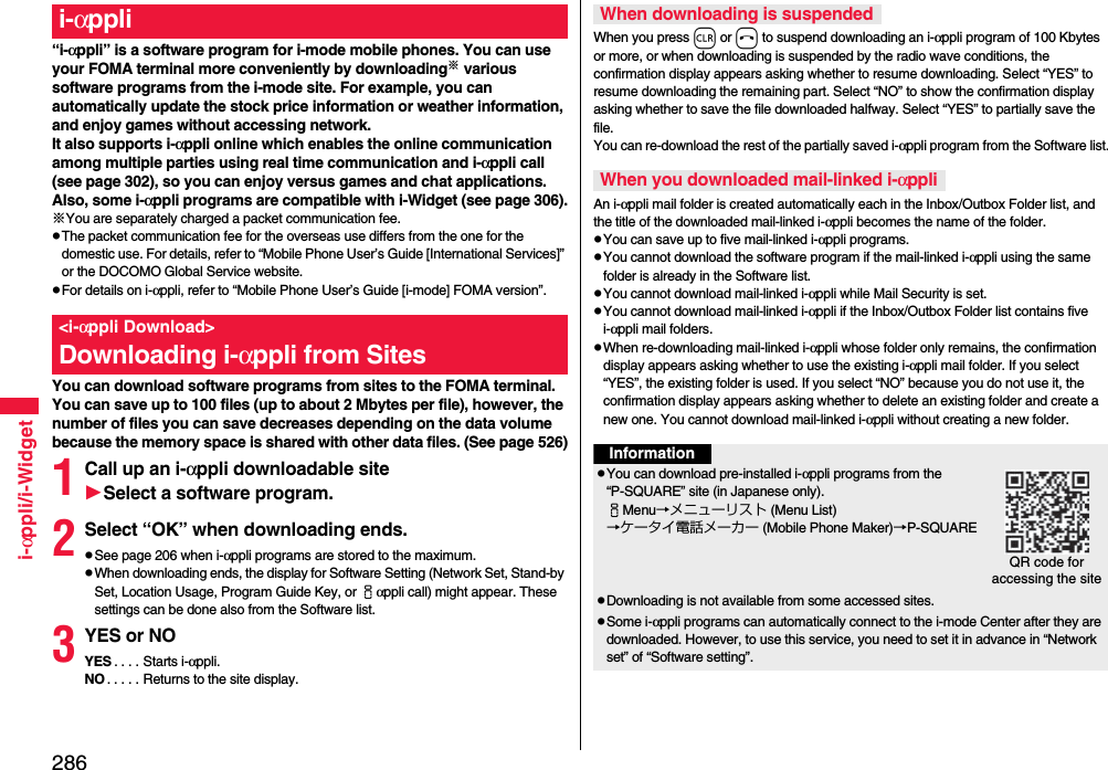 286i-αppli/i-Widget“i-αppli” is a software program for i-mode mobile phones. You can use your FOMA terminal more conveniently by downloading※ various software programs from the i-mode site. For example, you can automatically update the stock price information or weather information, and enjoy games without accessing network.It also supports i-αppli online which enables the online communication among multiple parties using real time communication and i-αppli call (see page 302), so you can enjoy versus games and chat applications.Also, some i-αppli programs are compatible with i-Widget (see page 306).※You are separately charged a packet communication fee.pThe packet communication fee for the overseas use differs from the one for the domestic use. For details, refer to “Mobile Phone User’s Guide [International Services]” or the DOCOMO Global Service website.pFor details on i-αppli, refer to “Mobile Phone User’s Guide [i-mode] FOMA version”.You can download software programs from sites to the FOMA terminal. You can save up to 100 files (up to about 2 Mbytes per file), however, the number of files you can save decreases depending on the data volume because the memory space is shared with other data files. (See page 526)1Call up an i-αppli downloadable siteSelect a software program.2Select “OK” when downloading ends.pSee page 206 when i-αppli programs are stored to the maximum.pWhen downloading ends, the display for Software Setting (Network Set, Stand-by Set, Location Usage, Program Guide Key, or iαppli call) might appear. These settings can be done also from the Software list.3YES or NOYES . . . . Starts i-αppli.NO . . . . . Returns to the site display.i-αppli&lt;i-αppli Download&gt;Downloading i-αppli from SitesWhen you press r or h to suspend downloading an i-αppli program of 100 Kbytes or more, or when downloading is suspended by the radio wave conditions, the confirmation display appears asking whether to resume downloading. Select “YES” to resume downloading the remaining part. Select “NO” to show the confirmation display asking whether to save the file downloaded halfway. Select “YES” to partially save the file.You can re-download the rest of the partially saved i-αppli program from the Software list.An i-αppli mail folder is created automatically each in the Inbox/Outbox Folder list, and the title of the downloaded mail-linked i-αppli becomes the name of the folder.pYou can save up to five mail-linked i-αppli programs.pYou cannot download the software program if the mail-linked i-αppli using the same folder is already in the Software list.pYou cannot download mail-linked i-αppli while Mail Security is set.pYou cannot download mail-linked i-αppli if the Inbox/Outbox Folder list contains five i-αppli mail folders.pWhen re-downloading mail-linked i-αppli whose folder only remains, the confirmation display appears asking whether to use the existing i-αppli mail folder. If you select “YES”, the existing folder is used. If you select “NO” because you do not use it, the confirmation display appears asking whether to delete an existing folder and create a new one. You cannot download mail-linked i-αppli without creating a new folder.When downloading is suspendedWhen you downloaded mail-linked i-αppliInformationpYou can download pre-installed i-αppli programs from the “P-SQUARE” site (in Japanese only).iMenu→メニューリスト (Menu List)→ケータイ電話メーカー (Mobile Phone Maker)→P-SQUAREpDownloading is not available from some accessed sites.pSome i-αppli programs can automatically connect to the i-mode Center after they are downloaded. However, to use this service, you need to set it in advance in “Network set” of “Software setting”.QR code for accessing the site