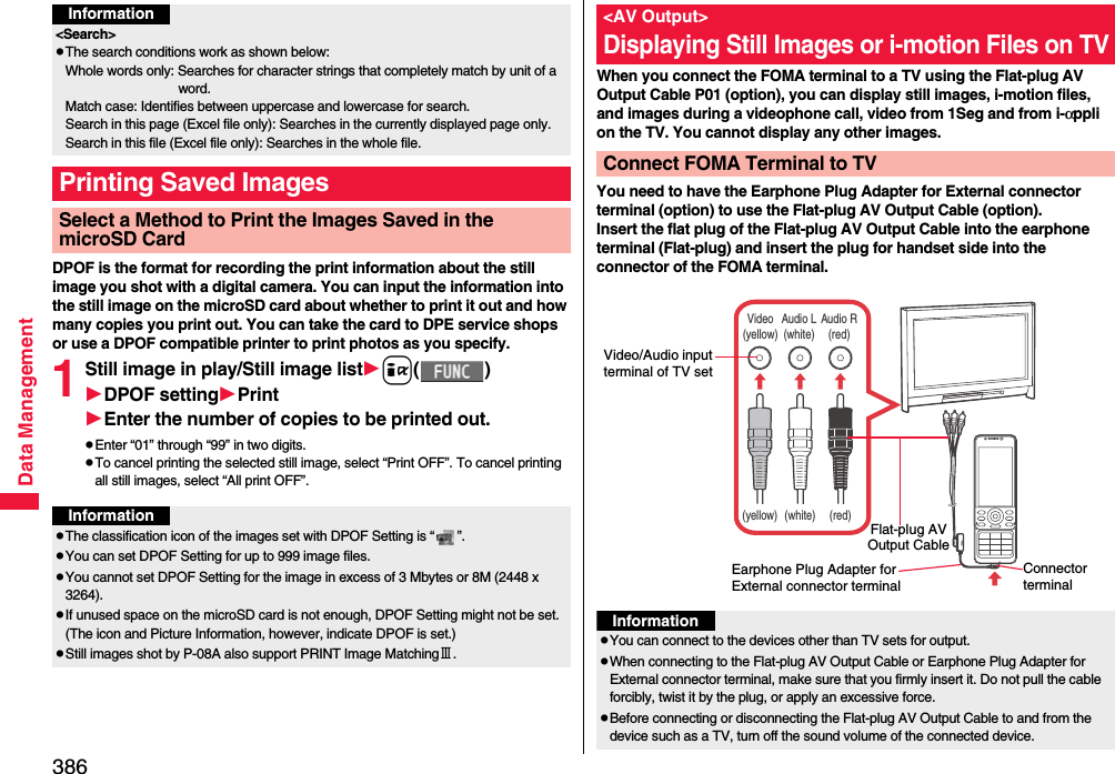 386Data ManagementDPOF is the format for recording the print information about the still image you shot with a digital camera. You can input the information into the still image on the microSD card about whether to print it out and how many copies you print out. You can take the card to DPE service shops or use a DPOF compatible printer to print photos as you specify.1Still image in play/Still image listi()DPOF settingPrintEnter the number of copies to be printed out.pEnter “01” through “99” in two digits.pTo cancel printing the selected still image, select “Print OFF”. To cancel printing all still images, select “All print OFF”.Information&lt;Search&gt;pThe search conditions work as shown below:Whole words only: Searches for character strings that completely match by unit of a word.Match case: Identifies between uppercase and lowercase for search.Search in this page (Excel file only): Searches in the currently displayed page only.Search in this file (Excel file only): Searches in the whole file.Printing Saved ImagesSelect a Method to Print the Images Saved in the microSD CardInformationpThe classification icon of the images set with DPOF Setting is “ ”.pYou can set DPOF Setting for up to 999 image files.pYou cannot set DPOF Setting for the image in excess of 3 Mbytes or 8M (2448 x 3264).pIf unused space on the microSD card is not enough, DPOF Setting might not be set. (The icon and Picture Information, however, indicate DPOF is set.)pStill images shot by P-08A also support PRINT Image MatchingⅢ.When you connect the FOMA terminal to a TV using the Flat-plug AV Output Cable P01 (option), you can display still images, i-motion files, and images during a videophone call, video from 1Seg and from i-αppli on the TV. You cannot display any other images.You need to have the Earphone Plug Adapter for External connector terminal (option) to use the Flat-plug AV Output Cable (option).Insert the flat plug of the Flat-plug AV Output Cable into the earphone terminal (Flat-plug) and insert the plug for handset side into the connector of the FOMA terminal.&lt;AV Output&gt;Displaying Still Images or i-motion Files on TVConnect FOMA Terminal to TVVideo(yellow)Audio L(white)Audio R(red)(yellow) (white) (red)Connector terminalVideo/Audio input terminal of TV setEarphone Plug Adapter for External connector terminalFlat-plug AV Output CableInformationpYou can connect to the devices other than TV sets for output.pWhen connecting to the Flat-plug AV Output Cable or Earphone Plug Adapter for External connector terminal, make sure that you firmly insert it. Do not pull the cable forcibly, twist it by the plug, or apply an excessive force.pBefore connecting or disconnecting the Flat-plug AV Output Cable to and from the device such as a TV, turn off the sound volume of the connected device.