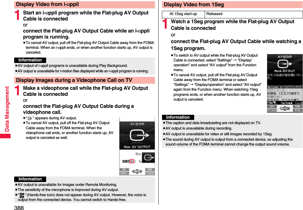 388Data Management1Start an i-αppli program while the Flat-plug AV Output Cable is connectedorconnect the Flat-plug AV Output Cable while an i-αppli program is running.pTo cancel AV output, pull off the Flat-plug AV Output Cable away from the FOMA terminal. When an i-αppli ends, or when another function starts up, AV output is canceled.1Make a videophone call while the Flat-plug AV Output Cable is connectedorconnect the Flat-plug AV Output Cable during a videophone call.p“ ” appears during AV output.pTo cancel AV output, pull off the Flat-plug AV Output Cable away from the FOMA terminal. When the videophone call ends, or another function starts up, AV output is canceled as well.Display Video from i-αppliInformationpAV output of i-αppli programs is unavailable during Play Background.pAV output is unavailable for i-motion files displayed while an i-αppli program is running.Display Images during a Videophone Call on TVInformationpAV output is unavailable for images under Remote Monitoring.pThe sensitivity of the microphone is improved during AV output.p“ ” (Hands-free icon) does not appear during AV output. However, the voice is output from the connected device. You cannot switch to Hands-free.1Watch a 1Seg program while the Flat-plug AV Output Cable is connectedorconnect the Flat-plug AV Output Cable while watching a 1Seg program.pTo switch to AV output while the Flat-plug AV Output Cable is connected, select “Settings” → “Display/operation” and select “AV output” from the Function menu.pTo cancel AV output, pull off the Flat-plug AV Output Cable away from the FOMA terminal or select “Settings” → “Display/operation” and select “AV output” again from the Function menu. When watching 1Seg programs ends, or when another function starts up, AV output is canceled.Display Video from 1SegAt 1Seg start-up ReleasedInformationpThe caption and data broadcasting are not displayed on TV.pAV output is unavailable during recording.pAV output is unavailable for video or still images recorded by 1Seg.pThe sound during AV output is output from a connected device, so adjusting the sound volume of the FOMA terminal cannot change the output sound volume.