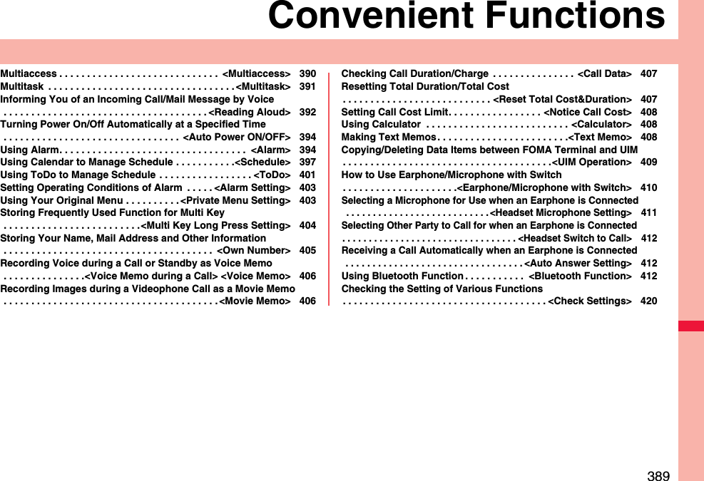 389Convenient FunctionsMultiaccess . . . . . . . . . . . . . . . . . . . . . . . . . . . . .  &lt;Multiaccess&gt; 390Multitask  . . . . . . . . . . . . . . . . . . . . . . . . . . . . . . . . . . &lt;Multitask&gt; 391Informing You of an Incoming Call/Mail Message by Voice . . . . . . . . . . . . . . . . . . . . . . . . . . . . . . . . . . . . . &lt;Reading Aloud&gt; 392Turning Power On/Off Automatically at a Specified Time . . . . . . . . . . . . . . . . . . . . . . . . . . . . . . . .  &lt;Auto Power ON/OFF&gt; 394Using Alarm. . . . . . . . . . . . . . . . . . . . . . . . . . . . . . . . . .  &lt;Alarm&gt; 394Using Calendar to Manage Schedule . . . . . . . . . . .&lt;Schedule&gt; 397Using ToDo to Manage Schedule . . . . . . . . . . . . . . . . . &lt;ToDo&gt; 401Setting Operating Conditions of Alarm  . . . . . &lt;Alarm Setting&gt; 403Using Your Original Menu . . . . . . . . . . &lt;Private Menu Setting&gt; 403Storing Frequently Used Function for Multi Key . . . . . . . . . . . . . . . . . . . . . . . . .&lt;Multi Key Long Press Setting&gt; 404Storing Your Name, Mail Address and Other Information . . . . . . . . . . . . . . . . . . . . . . . . . . . . . . . . . . . . . .  &lt;Own Number&gt; 405Recording Voice during a Call or Standby as Voice Memo . . . . . . . . . . . . . . .&lt;Voice Memo during a Call&gt; &lt;Voice Memo&gt; 406Recording Images during a Videophone Call as a Movie Memo . . . . . . . . . . . . . . . . . . . . . . . . . . . . . . . . . . . . . . . &lt;Movie Memo&gt; 406Checking Call Duration/Charge  . . . . . . . . . . . . . . . &lt;Call Data&gt; 407Resetting Total Duration/Total Cost. . . . . . . . . . . . . . . . . . . . . . . . . . . &lt;Reset Total Cost&amp;Duration&gt; 407Setting Call Cost Limit. . . . . . . . . . . . . . . . . &lt;Notice Call Cost&gt; 408Using Calculator  . . . . . . . . . . . . . . . . . . . . . . . . . . &lt;Calculator&gt; 408Making Text Memos. . . . . . . . . . . . . . . . . . . . . . . .&lt;Text Memo&gt; 408Copying/Deleting Data Items between FOMA Terminal and UIM. . . . . . . . . . . . . . . . . . . . . . . . . . . . . . . . . . . . . .&lt;UIM Operation&gt; 409How to Use Earphone/Microphone with Switch. . . . . . . . . . . . . . . . . . . . .&lt;Earphone/Microphone with Switch&gt; 410Selecting a Microphone for Use when an Earphone is Connected . . . . . . . . . . . . . . . . . . . . . . . . . . . &lt;Headset Microphone Setting&gt; 411Selecting Other Party to Call for when an Earphone is Connected. . . . . . . . . . . . . . . . . . . . . . . . . . . . . . . . . &lt;Headset Switch to Call&gt; 412Receiving a Call Automatically when an Earphone is Connected . . . . . . . . . . . . . . . . . . . . . . . . . . . . . . . . . &lt;Auto Answer Setting&gt; 412Using Bluetooth Function . . . . . . . . . . .  &lt;Bluetooth Function&gt; 412Checking the Setting of Various Functions. . . . . . . . . . . . . . . . . . . . . . . . . . . . . . . . . . . . . &lt;Check Settings&gt; 420