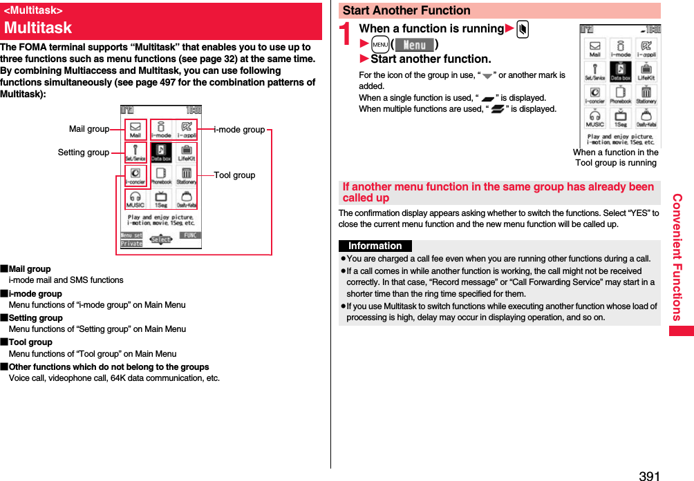 391Convenient FunctionsThe FOMA terminal supports “Multitask” that enables you to use up to three functions such as menu functions (see page 32) at the same time. By combining Multiaccess and Multitask, you can use following functions simultaneously (see page 497 for the combination patterns of Multitask):■Mail groupi-mode mail and SMS functions■i-mode groupMenu functions of “i-mode group” on Main Menu■Setting groupMenu functions of “Setting group” on Main Menu■Tool groupMenu functions of “Tool group” on Main Menu■Other functions which do not belong to the groupsVoice call, videophone call, 64K data communication, etc.&lt;Multitask&gt;Multitaski-mode groupTool groupMail groupSetting group1When a function is runningxm()Start another function.For the icon of the group in use, “ ” or another mark is added.When a single function is used, “ ” is displayed. When multiple functions are used, “ ” is displayed.The confirmation display appears asking whether to switch the functions. Select “YES” to close the current menu function and the new menu function will be called up.Start Another FunctionWhen a function in the Tool group is runningIf another menu function in the same group has already been called upInformationpYou are charged a call fee even when you are running other functions during a call.pIf a call comes in while another function is working, the call might not be received correctly. In that case, “Record message” or “Call Forwarding Service” may start in a shorter time than the ring time specified for them.pIf you use Multitask to switch functions while executing another function whose load of processing is high, delay may occur in displaying operation, and so on.