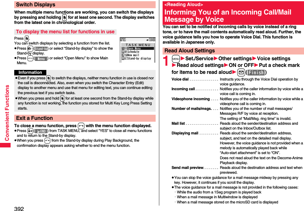 392Convenient FunctionsWhen multiple menu functions are working, you can switch the displays by pressing and holding x for at least one second. The display switches from the latest one in chronological order.Press x.You can switch displays by selecting a function from the list.pPress c( ) or select “Stand-by display” to show the Stand-by display.pPress m( ) or select “Open Menu” to show Main Menu.To close a menu function, press h with the menu function displayed.pPress i( ) from TASK MENU, and select “YES” to close all menu functions and to return to the Stand-by display.pWhen you press h from the Stand-by display during Play Background, the confirmation display appears asking whether to end the menu function.Switch DisplaysTo display the menu list for functions in useInformationpEven if you press .x to switch the displays, neither menu function in use is closed nor the call is disconnected. Also, even when you switch the Character Entry (Edit) display to another menu and use that menu for editing text, you can continue editing the previous text if you switch tasks.pWhen you press and hold .x for at least one second from the Stand-by display while any function is not working, the function you stored for Multi Key Long Press Setting starts.Exit a FunctionYou can set to be notified of incoming calls by voice instead of a ring tone, or to have the mail contents automatically read aloud. Further, the voice guidance tells you how to operate Voice Dial. This function is available in Japanese only.1mSet./ServiceOther settingsVoice settingsRead aloud settingsON or OFFPut a check mark for items to be read aloudl()Voice dial . . . . . . . . . . . . . . .  Instructs you through the Voice Dial operation by voice guidance.Incoming call . . . . . . . . . . . .  Notifies you of the caller information by voice while a voice call is coming in.Videophone incoming  . . . .  Notifies you of the caller information by voice while a videophone call is coming in.Number of mails/msgs.  . . .  Notifies you of the number of mail messages/Messages R/F by voice at reception. The setting of “Mail/Msg. ring time” is invalid.Mail list . . . . . . . . . . . . . . . . .  Reads aloud the sender/destination address and subject on the Inbox/Outbox list.Displaying mail . . . . . . . . . .  Reads aloud the sender/destination address, subject, and text on the detailed mail display. However, the voice guidance is not provided when a melody is automatically played back while “Auto-start attachment” is set to “ON”. Does not read aloud the text on the Decome-Anime Playback display.Send mail preview. . . . . . . .  Reads aloud the destination address and text when previewed.pYou can stop the voice guidance for a mail message midway by pressing any key. However, it continues if you scroll the display.pThe voice guidance for a mail message is not provided in the following cases: ･While the audio from a 1Seg program is played back ･When a mail message in Multiwindow is displayed･When a mail message stored on the microSD card is displayed&lt;Reading Aloud&gt;Informing You of an Incoming Call/Mail Message by VoiceRead Aloud Settings