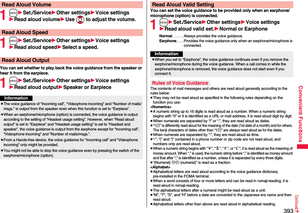 393Convenient Functions1mSet./ServiceOther settingsVoice settingsRead aloud volumeUse Boto adjust the volume.1mSet./ServiceOther settingsVoice settingsRead aloud speedSelect a speed.You can set whether to play back the voice guidance from the speaker or hear it from the earpiece.1mSet./ServiceOther settingsVoice settingsRead aloud outputSpeaker or EarpieceRead Aloud VolumeRead Aloud SpeedRead Aloud OutputInformationpThe voice guidance of “Incoming call”, “Videophone incoming” and “Number of mails/msgs.” is output from the speaker even when this function is set to “Earpiece”.pWhen an earphone/microphone (option) is connected, the voice guidance is output according to the setting of “Headset usage setting”. However, when “Read aloud output” is set to “Earpiece” and “Headset usage setting” is set to “Headset and speaker”, the voice guidance is output from the earphone except for “Incoming call”, “Videophone incoming” and “Number of mails/msgs.”.pFrom a Hands-free device, the voice guidance for “Incoming call” and “Videophone incoming” only might be provided.pYou might not be able to stop the voice guidance even by pressing the switch of the earphone/microphone (option).You can set the voice guidance to be provided only when an earphone/microphone (option) is connected.1mSet./ServiceOther settingsVoice settingsRead aloud valid set.Normal or EarphoneNormal. . . . . . Always provides the voice guidance.Earphone. . . .Provides the voice guidance only when an earphone/microphone is connected.The contents of mail messages and others are read aloud generally according to the rules below:pThey may not be read aloud as specified in the following rules depending on the function you use:&lt;Numerics&gt;pA numeric string up to 16 digits is read aloud as a number. When a numeric string begins with “0” or it is identified as a URL or mail address, it is read aloud digit by digit.pWhen numerals are separated by “/” or “.”, they are read aloud as dates.p“1日” is differently read aloud for the meaning of the date (1st date of a month) and for others. The kanji characters of dates other than “1日” are always read aloud as for the dates.pWhen numerals are separated by “:”, they are read aloud as time.p“-”, “(” and “)” contained in a phone number or zip code are not read aloud, and numbers only are read aloud.pWhen a numeric string begins with “￥”, “＄”, “￠”, or “￡”, it is read aloud as the meaning of money amount. When “,” is used, the numeric string before “,” is identified as money amount and that after “,” is identified as a number, unless it is separated by every three digits.p“(Numeral) 分の (numeral)” is read as a fraction.&lt;Alphabet&gt;pAlphabetical letters are read aloud according to the voice guidance dictionary pre-installed in the FOMA terminal.pWhen a word consists of four or more letters and can be read in romaji-reading, it is read aloud in romaji-reading.pThe alphabetical letters after a numeral might be read aloud as a unit.p“M”, “T”, “S”, and “H” before a date are converted to the Japanese era name and then read aloud.pAlphabetical letters other than above are read aloud in alphabetical reading.Read Aloud Valid SettingInformationpWhen you set to “Earphone”, the voice guidance continues even if you remove the earphone/microphone during the voice guidance. When a call comes in while the earphone/microphone is removed, the voice guidance does not start even if you connect it.Rules of Voice Guidance