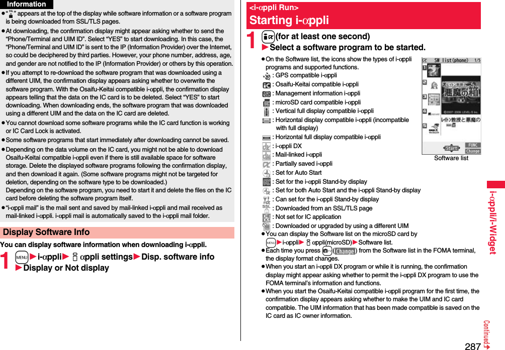 287i-αppli/i-WidgetYou can display software information when downloading i-αppli.1mi-αppliiαppli settingsDisp. software infoDisplay or Not displayp“ ” appears at the top of the display while software information or a software program is being downloaded from SSL/TLS pages.pAt downloading, the confirmation display might appear asking whether to send the “Phone/Terminal and UIM ID”. Select “YES” to start downloading. In this case, the “Phone/Terminal and UIM ID” is sent to the IP (Information Provider) over the Internet, so could be deciphered by third parties. However, your phone number, address, age, and gender are not notified to the IP (Information Provider) or others by this operation.pIf you attempt to re-download the software program that was downloaded using a different UIM, the confirmation display appears asking whether to overwrite the software program. With the Osaifu-Keitai compatible i-αppli, the confirmation display appears telling that the data on the IC card is to be deleted. Select “YES” to start downloading. When downloading ends, the software program that was downloaded using a different UIM and the data on the IC card are deleted.pYou cannot download some software programs while the IC card function is working or IC Card Lock is activated.pSome software programs that start immediately after downloading cannot be saved.pDepending on the data volume on the IC card, you might not be able to download Osaifu-Keitai compatible i-αppli even if there is still available space for software storage. Delete the displayed software programs following the confirmation display, and then download it again. (Some software programs might not be targeted for deletion, depending on the software type to be downloaded.)Depending on the software program, you need to start it and delete the files on the IC card before deleting the software program itself.p“i-αppli mail” is the mail sent and saved by mail-linked i-αppli and mail received as mail-linked i-αppli. i-αppli mail is automatically saved to the i-αppli mail folder.Display Software InfoInformation1i(for at least one second)Select a software program to be started.pOn the Software list, the icons show the types of i-αppli programs and supported functions.: GPS compatible i-αppli: Osaifu-Keitai compatible i-αppli: Management information i-αppli: microSD card compatible i-αppli: Vertical full display compatible i-αppli: Horizontal display compatible i-αppli (incompatible with full display): Horizontal full display compatible i-αppli: i-αppli DX: Mail-linked i-αppli: Partially saved i-αppli: Set for Auto Start: Set for the i-αppli Stand-by display: Set for both Auto Start and the i-αppli Stand-by display: Can set for the i-αppli Stand-by display: Downloaded from an SSL/TLS page: Not set for IC application: Downloaded or upgraded by using a different UIMpYou can display the Software list on the microSD card by mi-αppliiαppli(microSD)Software list.pEach time you press c( ) from the Software list in the FOMA terminal, the display format changes.pWhen you start an i-αppli DX program or while it is running, the confirmation display might appear asking whether to permit the i-αppli DX program to use the FOMA terminal’s information and functions.pWhen you start the Osaifu-Keitai compatible i-αppli program for the first time, the confirmation display appears asking whether to make the UIM and IC card compatible. The UIM information that has been made compatible is saved on the IC card as IC owner information.&lt;i-αppli Run&gt;Starting i-αppliSoftware list