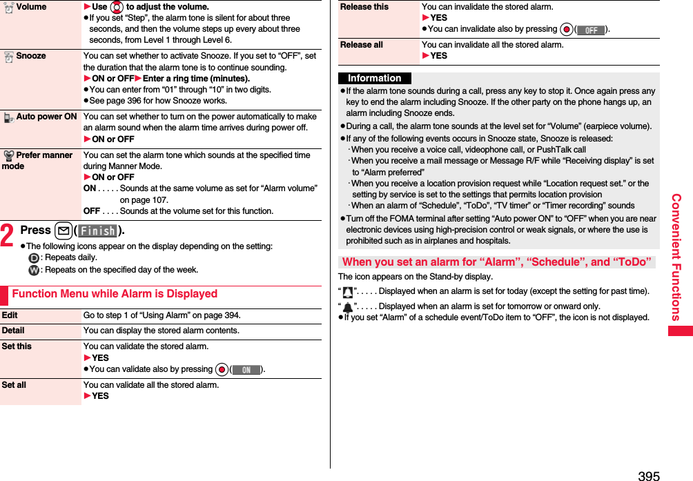 395Convenient Functions2Press l().pThe following icons appear on the display depending on the setting:: Repeats daily.: Repeats on the specified day of the week.Volume Use Bo to adjust the volume.pIf you set “Step”, the alarm tone is silent for about three seconds, and then the volume steps up every about three seconds, from Level 1 through Level 6.Snooze You can set whether to activate Snooze. If you set to “OFF”, set the duration that the alarm tone is to continue sounding.ON or OFFEnter a ring time (minutes).pYou can enter from “01” through “10” in two digits.pSee page 396 for how Snooze works.Auto power ON You can set whether to turn on the power automatically to make an alarm sound when the alarm time arrives during power off.ON or OFFPrefer manner modeYou can set the alarm tone which sounds at the specified time during Manner Mode.ON or OFFON . . . . . Sounds at the same volume as set for “Alarm volume” on page 107.OFF . . . . Sounds at the volume set for this function.Function Menu while Alarm is DisplayedEdit Go to step 1 of “Using Alarm” on page 394.Detail You can display the stored alarm contents.Set this You can validate the stored alarm.YESpYou can validate also by pressing Oo().Set all You can validate all the stored alarm.YESThe icon appears on the Stand-by display.“ ”. . . . . Displayed when an alarm is set for today (except the setting for past time).“ ”. . . . . Displayed when an alarm is set for tomorrow or onward only.pIf you set “Alarm” of a schedule event/ToDo item to “OFF”, the icon is not displayed.Release this You can invalidate the stored alarm.YESpYou can invalidate also by pressing Oo().Release all You can invalidate all the stored alarm.YESInformationpIf the alarm tone sounds during a call, press any key to stop it. Once again press any key to end the alarm including Snooze. If the other party on the phone hangs up, an alarm including Snooze ends.pDuring a call, the alarm tone sounds at the level set for “Volume” (earpiece volume).pIf any of the following events occurs in Snooze state, Snooze is released:･When you receive a voice call, videophone call, or PushTalk call･When you receive a mail message or Message R/F while “Receiving display” is set to “Alarm preferred”･When you receive a location provision request while “Location request set.” or the setting by service is set to the settings that permits location provision･When an alarm of “Schedule”, “ToDo”, “TV timer” or “Timer recording” soundspTurn off the FOMA terminal after setting “Auto power ON” to “OFF” when you are near electronic devices using high-precision control or weak signals, or where the use is prohibited such as in airplanes and hospitals.When you set an alarm for “Alarm”, “Schedule”, and “ToDo”