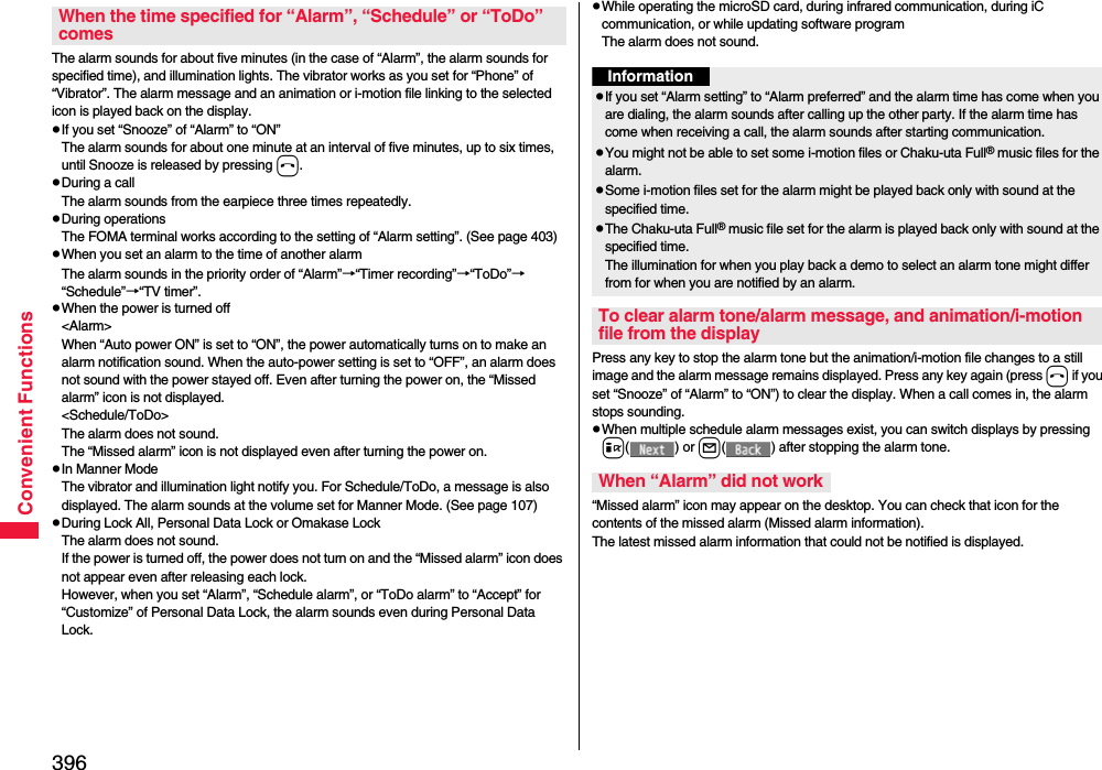 396Convenient FunctionsThe alarm sounds for about five minutes (in the case of “Alarm”, the alarm sounds for specified time), and illumination lights. The vibrator works as you set for “Phone” of “Vibrator”. The alarm message and an animation or i-motion file linking to the selected icon is played back on the display.pIf you set “Snooze” of “Alarm” to “ON”The alarm sounds for about one minute at an interval of five minutes, up to six times, until Snooze is released by pressing h. pDuring a callThe alarm sounds from the earpiece three times repeatedly. pDuring operations The FOMA terminal works according to the setting of “Alarm setting”. (See page 403)pWhen you set an alarm to the time of another alarmThe alarm sounds in the priority order of “Alarm”→“Timer recording”→“ToDo”→“Schedule”→“TV timer”.pWhen the power is turned off&lt;Alarm&gt;When “Auto power ON” is set to “ON”, the power automatically turns on to make an alarm notification sound. When the auto-power setting is set to “OFF”, an alarm does not sound with the power stayed off. Even after turning the power on, the “Missed alarm” icon is not displayed.&lt;Schedule/ToDo&gt;The alarm does not sound. The “Missed alarm” icon is not displayed even after turning the power on.pIn Manner ModeThe vibrator and illumination light notify you. For Schedule/ToDo, a message is also displayed. The alarm sounds at the volume set for Manner Mode. (See page 107)pDuring Lock All, Personal Data Lock or Omakase LockThe alarm does not sound.If the power is turned off, the power does not turn on and the “Missed alarm” icon does not appear even after releasing each lock.However, when you set “Alarm”, “Schedule alarm”, or “ToDo alarm” to “Accept” for “Customize” of Personal Data Lock, the alarm sounds even during Personal Data Lock. When the time specified for “Alarm”, “Schedule” or “ToDo” comespWhile operating the microSD card, during infrared communication, during iC communication, or while updating software programThe alarm does not sound.Press any key to stop the alarm tone but the animation/i-motion file changes to a still image and the alarm message remains displayed. Press any key again (press h if you set “Snooze” of “Alarm” to “ON”) to clear the display. When a call comes in, the alarm stops sounding.pWhen multiple schedule alarm messages exist, you can switch displays by pressing i() or l( ) after stopping the alarm tone.“Missed alarm” icon may appear on the desktop. You can check that icon for the contents of the missed alarm (Missed alarm information).The latest missed alarm information that could not be notified is displayed.InformationpIf you set “Alarm setting” to “Alarm preferred” and the alarm time has come when you are dialing, the alarm sounds after calling up the other party. If the alarm time has come when receiving a call, the alarm sounds after starting communication.pYou might not be able to set some i-motion files or Chaku-uta Full® music files for the alarm.pSome i-motion files set for the alarm might be played back only with sound at the specified time.pThe Chaku-uta Full® music file set for the alarm is played back only with sound at the specified time.The illumination for when you play back a demo to select an alarm tone might differ from for when you are notified by an alarm.To clear alarm tone/alarm message, and animation/i-motion file from the displayWhen “Alarm” did not work