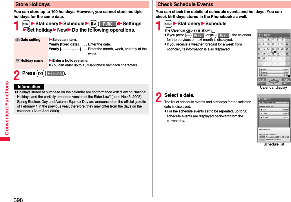 398Convenient FunctionsYou can store up to 100 holidays. However, you cannot store multiple holidays for the same date.1mStationerySchedulei()SettingsSet holidayNewDo the following operations.2Press l().Store HolidaysDate setting Select an item.Yearly [fixed date]. . . . . Enter the date.Yearly [- - - - - -, - - -]  . . . Enter the month, week, and day of the week.Holiday name Enter a holiday name.pYou can enter up to 10 full-pitch/20 half-pitch characters.InformationpHolidays stored at purchase on the calendar are conformance with “Law on National Holidays and the partially amended version of the Elder Law” (up to No.43, 2005). Spring Equinox Day and Autumn Equinox Day are announced on the official gazette of February 1 in the previous year, therefore, they may differ from the days on the calendar. (As of April 2009)You can check the details of schedule events and holidays. You can check birthdays stored in the Phonebook as well.1mStationeryScheduleThe Calendar display is shown.pIf you press m() or c( ), the calendar for the pervious or next month is displayed.pIf you receive a weather forecast for a week from i-concier, its information is also displayed.2Select a date.The list of schedule events and birthdays for the selected date is displayed.pFor the schedule events set to be repeated, up to 30 schedule events are displayed backward from the current day.Check Schedule EventsCalendar displaySchedule list