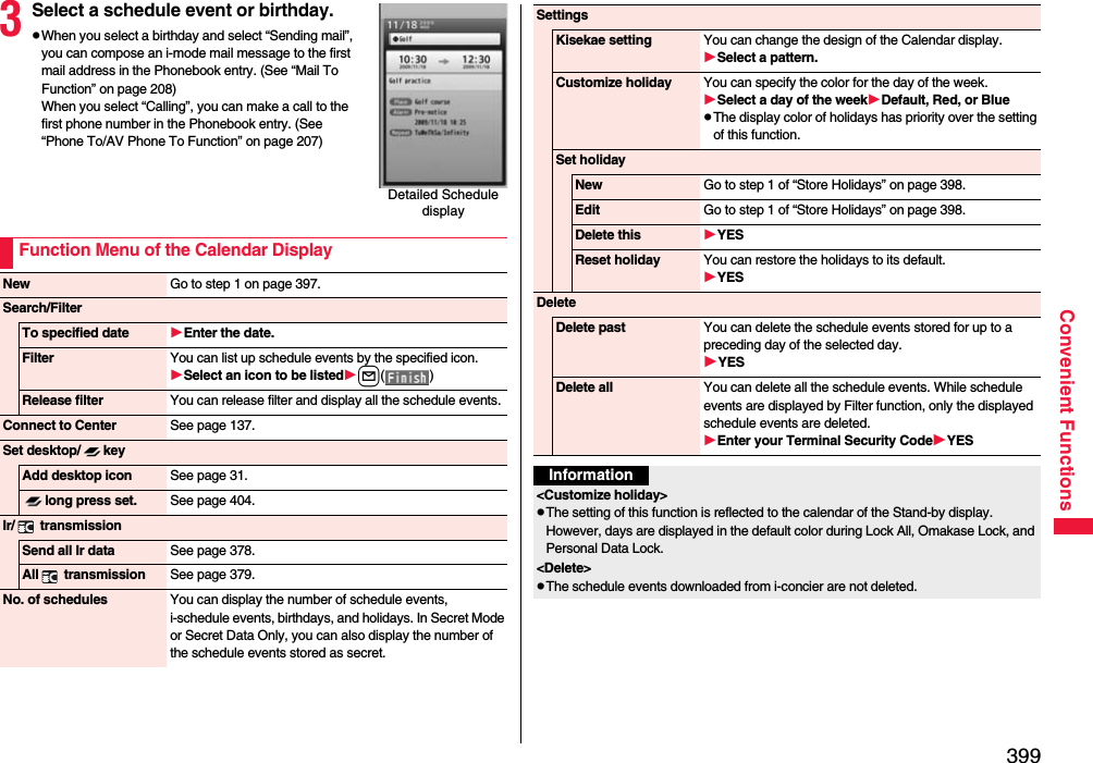 399Convenient Functions3Select a schedule event or birthday.pWhen you select a birthday and select “Sending mail”, you can compose an i-mode mail message to the first mail address in the Phonebook entry. (See “Mail To Function” on page 208)When you select “Calling”, you can make a call to the first phone number in the Phonebook entry. (See “Phone To/AV Phone To Function” on page 207)Detailed Schedule displayFunction Menu of the Calendar DisplayNew Go to step 1 on page 397.Search/FilterTo specified date Enter the date.Filter You can list up schedule events by the specified icon.Select an icon to be listedl() Release filter You can release filter and display all the schedule events.Connect to Center See page 137.Set desktop/ keyAdd desktop icon See page 31.long press set. See page 404.Ir/  transmissionSend all Ir data See page 378.All  transmission See page 379.No. of schedules You can display the number of schedule events, i-schedule events, birthdays, and holidays. In Secret Mode or Secret Data Only, you can also display the number of the schedule events stored as secret. SettingsKisekae setting You can change the design of the Calendar display.Select a pattern.Customize holiday You can specify the color for the day of the week.Select a day of the weekDefault, Red, or BluepThe display color of holidays has priority over the setting of this function.Set holidayNew Go to step 1 of “Store Holidays” on page 398.Edit Go to step 1 of “Store Holidays” on page 398.Delete this YESReset holiday You can restore the holidays to its default.YESDeleteDelete past You can delete the schedule events stored for up to a preceding day of the selected day.YESDelete all You can delete all the schedule events. While schedule events are displayed by Filter function, only the displayed schedule events are deleted.Enter your Terminal Security CodeYESInformation&lt;Customize holiday&gt;pThe setting of this function is reflected to the calendar of the Stand-by display. However, days are displayed in the default color during Lock All, Omakase Lock, and Personal Data Lock.&lt;Delete&gt;pThe schedule events downloaded from i-concier are not deleted.