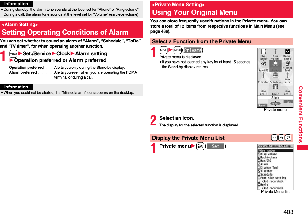 403Convenient FunctionsYou can set whether to sound an alarm of “Alarm”, “Schedule”, “ToDo” and “TV timer”, for when operating another function.1mSet./ServiceClockAlarm settingOperation preferred or Alarm preferredOperation preferred. . . . .  Alerts you only during the Stand-by display.Alarm preferred . . . . . . . .  Alerts you even when you are operating the FOMA terminal or during a call.InformationpDuring standby, the alarm tone sounds at the level set for “Phone” of “Ring volume”. During a call, the alarm tone sounds at the level set for “Volume” (earpiece volume).&lt;Alarm Setting&gt;Setting Operating Conditions of AlarmInformationpWhen you could not be alerted, the “Missed alarm” icon appears on the desktop.You can store frequently used functions in the Private menu. You can store a total of 12 items from respective functions in Main Menu (see page 466).1mm()Private menu is displayed.pIf you have not touched any key for at least 15 seconds, the Stand-by display returns.2Select an icon.The display for the selected function is displayed.1Private menui()&lt;Private Menu Setting&gt;Using Your Original MenuSelect a Function from the Private MenuPrivate menu+m-5-2Display the Private Menu ListPrivate Menu list