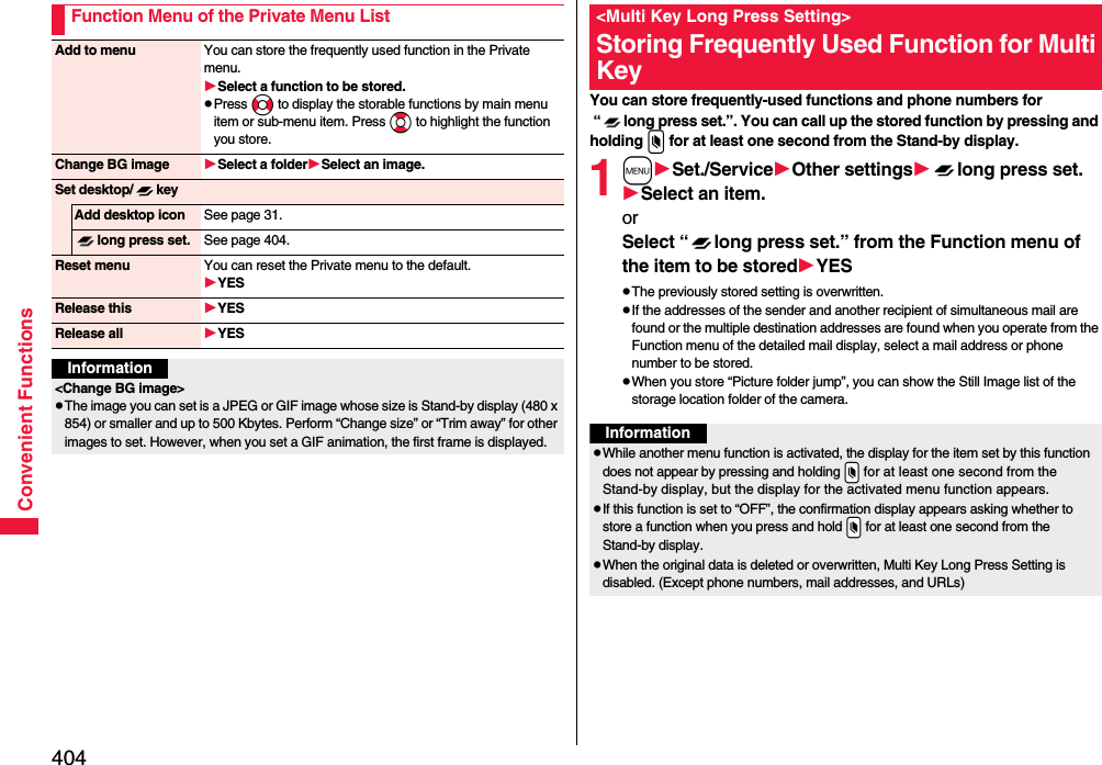 404Convenient FunctionsFunction Menu of the Private Menu ListAdd to menu You can store the frequently used function in the Private menu.Select a function to be stored.pPress No to display the storable functions by main menu item or sub-menu item. Press Bo to highlight the function you store.Change BG image Select a folderSelect an image.Set desktop/ keyAdd desktop icon See page 31.long press set. See page 404.Reset menu You can reset the Private menu to the default.YESRelease this YESRelease all YESInformation&lt;Change BG image&gt;pThe image you can set is a JPEG or GIF image whose size is Stand-by display (480 x 854) or smaller and up to 500 Kbytes. Perform “Change size” or “Trim away” for other images to set. However, when you set a GIF animation, the first frame is displayed.You can store frequently-used functions and phone numbers for “ long press set.”. You can call up the stored function by pressing and holding x for at least one second from the Stand-by display.1mSet./ServiceOther settingslong press set.Select an item.or Select “ long press set.” from the Function menu of the item to be storedYESpThe previously stored setting is overwritten.pIf the addresses of the sender and another recipient of simultaneous mail are found or the multiple destination addresses are found when you operate from the Function menu of the detailed mail display, select a mail address or phone number to be stored.pWhen you store “Picture folder jump”, you can show the Still Image list of the storage location folder of the camera.&lt;Multi Key Long Press Setting&gt;Storing Frequently Used Function for Multi KeyInformationpWhile another menu function is activated, the display for the item set by this function does not appear by pressing and holding .x for at least one second from the Stand-by display, but the display for the activated menu function appears.pIf this function is set to “OFF”, the confirmation display appears asking whether to store a function when you press and hold .x for at least one second from the Stand-by display.pWhen the original data is deleted or overwritten, Multi Key Long Press Setting is disabled. (Except phone numbers, mail addresses, and URLs)