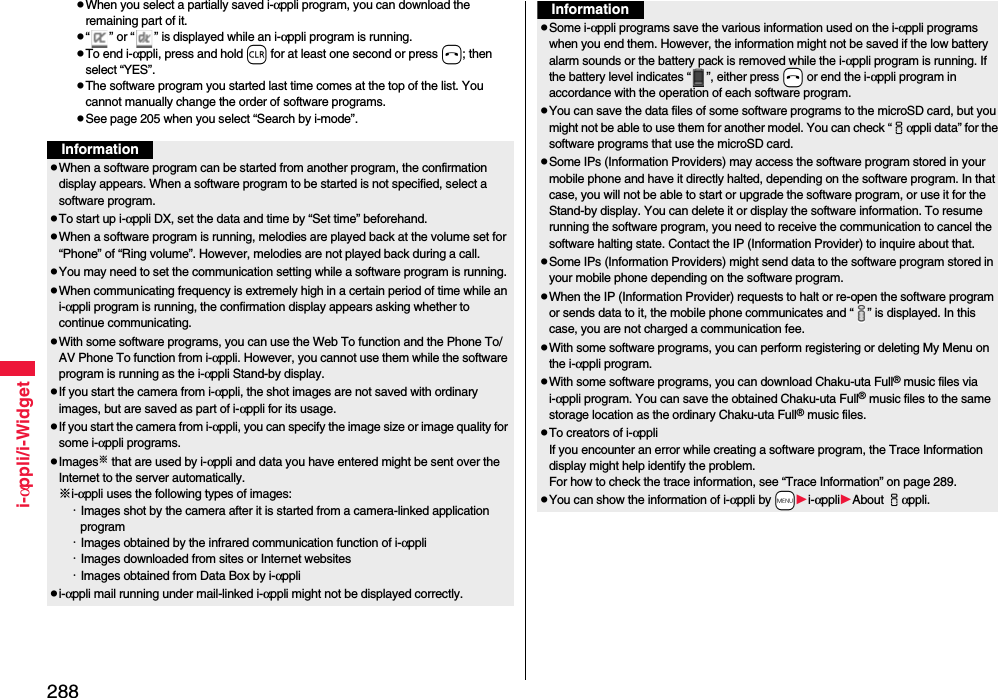 288i-αppli/i-WidgetpWhen you select a partially saved i-αppli program, you can download the remaining part of it.p“ ” or “ ” is displayed while an i-αppli program is running.pTo end i-αppli, press and hold r for at least one second or press h; then select “YES”.pThe software program you started last time comes at the top of the list. You cannot manually change the order of software programs.pSee page 205 when you select “Search by i-mode”.InformationpWhen a software program can be started from another program, the confirmation display appears. When a software program to be started is not specified, select a software program.pTo start up i-αppli DX, set the data and time by “Set time” beforehand.pWhen a software program is running, melodies are played back at the volume set for “Phone” of “Ring volume”. However, melodies are not played back during a call.pYou may need to set the communication setting while a software program is running.pWhen communicating frequency is extremely high in a certain period of time while an i-αppli program is running, the confirmation display appears asking whether to continue communicating.pWith some software programs, you can use the Web To function and the Phone To/AV Phone To function from i-αppli. However, you cannot use them while the software program is running as the i-αppli Stand-by display.pIf you start the camera from i-αppli, the shot images are not saved with ordinary images, but are saved as part of i-αppli for its usage.pIf you start the camera from i-αppli, you can specify the image size or image quality for some i-αppli programs.pImages※ that are used by i-αppli and data you have entered might be sent over the Internet to the server automatically.※i-αppli uses the following types of images:・Images shot by the camera after it is started from a camera-linked application program・Images obtained by the infrared communication function of i-αppli・Images downloaded from sites or Internet websites・Images obtained from Data Box by i-αpplipi-αppli mail running under mail-linked i-αppli might not be displayed correctly.pSome i-αppli programs save the various information used on the i-αppli programs when you end them. However, the information might not be saved if the low battery alarm sounds or the battery pack is removed while the i-αppli program is running. If the battery level indicates “ ”, either press -h or end the i-αppli program in accordance with the operation of each software program.pYou can save the data files of some software programs to the microSD card, but you might not be able to use them for another model. You can check “iαppli data” for the software programs that use the microSD card. pSome IPs (Information Providers) may access the software program stored in your mobile phone and have it directly halted, depending on the software program. In that case, you will not be able to start or upgrade the software program, or use it for the Stand-by display. You can delete it or display the software information. To resume running the software program, you need to receive the communication to cancel the software halting state. Contact the IP (Information Provider) to inquire about that.pSome IPs (Information Providers) might send data to the software program stored in your mobile phone depending on the software program.pWhen the IP (Information Provider) requests to halt or re-open the software program or sends data to it, the mobile phone communicates and “ ” is displayed. In this case, you are not charged a communication fee.pWith some software programs, you can perform registering or deleting My Menu on the i-αppli program.pWith some software programs, you can download Chaku-uta Full® music files via i-αppli program. You can save the obtained Chaku-uta Full® music files to the same storage location as the ordinary Chaku-uta Full® music files.pTo creators of i-αppliIf you encounter an error while creating a software program, the Trace Information display might help identify the problem.For how to check the trace information, see “Trace Information” on page 289.pYou can show the information of i-αppli by -mi-αppliAbout iαppli. Information