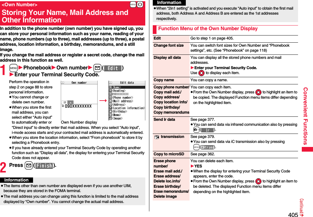 405Convenient FunctionsIn addition to the phone number (own number) you have signed up, you can store your personal information such as your name, reading of your name, phone numbers (up to three), mail addresses (up to three), a postal address, location information, a birthday, memorandums, and a still image.If you change the mail address or register a secret code, change the mail address in this function as well.1mPhonebookOwn numberl()Enter your Terminal Security Code.Perform the operation in step 2 on page 88 to store personal information.pYou cannot change or delete own number.pWhen you store the first mail address, you can select either “Auto input” to automatically enter or “Direct input” to directly enter that mail address. When you select “Auto input”, i-mode access starts and your contracted mail address is automatically entered.pWhen you store the location information, select “From phonebook” to store it by selecting a Phonebook entry.pIf you have already entered your Terminal Security Code by operating another function such as “Display all data”, the display for entering your Terminal Security Code does not appear.2Press l().+m-0&lt;Own Number&gt;Storing Your Name, Mail Address and Other InformationOwn Number displayInformationpThe items other than own number are displayed even if you use another UIM, because they are stored in the FOMA terminal.pThe mail address you can change using this function is limited to the mail address displayed by “Own number”. You cannot change the actual mail address.pWhen “2in1 setting” is activated and you execute “Auto input” to obtain the first mail address, both Address A and Address B are entered as the 1st addresses respectively.Function Menu of the Own Number DisplayInformationEdit Go to step 1 on page 405.Change font size You can switch font sizes for Own Number and “Phonebook settings”, etc. (See “Phonebook” on page 118)Display all data You can display all the stored phone numbers and mail addresses.Enter your Terminal Security Code.Use Mo to display each item.Copy name You can copy a name.Copy phone number/Copy mail add./Copy address/Copy location info/Copy birthday/Copy memorandumsYou can copy each item.pFrom the Own Number display, press Mo to highlight an item to be copied. The displayed Function menu items differ depending on the highlighted item.Send Ir data See page 377.pYou can send data via infrared communication also by pressing c(). transmission See page 379.pYou can send data via iC transmission also by pressing m().Copy to microSD See page 362.Erase phone number/Erase mail add./Erase address/Delete loc.info/Erase birthday/Erase memorandums/ Delete imageYou can delete each item.YESpWhen the display for entering your Terminal Security Code appears, enter the code.pFrom the Own Number display, press Mo to highlight an item to be deleted. The displayed Function menu items differ depending on the highlighted item.