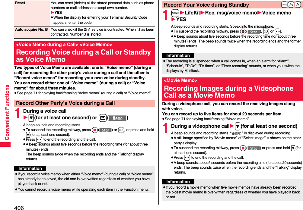 406Convenient FunctionsTwo types of Voice Memo are available; one is “Voice memo” (during a call) for recording the other party’s voice during a call and the other is “Record voice memo” for recording your own voice during standby.You can record either one of “Voice memo” (during a call) or “Voice memo” for about three minutes.pSee page 71 for playing back/erasing “Voice memo” (during a call) or “Voice memo”.1During a voice call&gt;(for at least one second) or l()A beep sounds and recording starts.pTo suspend the recording midway, press Oo() or r, or press and hold &gt;(for at least one second).pPress h to end the recording and the call.pA beep sounds about five seconds before the recording time (for about three minutes) ends.The beep sounds twice when the recording ends and the “Talking” display returns.Reset You can reset (delete) all the stored personal data such as phone numbers or mail addresses except own number.YESpWhen the display for entering your Terminal Security Code appears, enter the code.Auto acquire No. B You can check if the 2in1 service is contracted. When it has been contracted, Number B is stored.&lt;Voice Memo during a Call&gt; &lt;Voice Memo&gt;Recording Voice during a Call or Standby as Voice MemoRecord Other Party’s Voice during a CallInformationpIf you record a voice memo when either “Voice memo” (during a call) or “Voice memo” has already been saved, the old one is overwritten regardless of whether you have played back or not.pYou cannot record a voice memo while operating each item in the Function menu.1mLifeKitRec. msg/voice memoVoice memoYESA beep sounds and recording starts. Speak into the microphone.pTo suspend the recording midway, press Oo(), r or h.pA beep sounds about five seconds before the recording time (for about three minutes) ends. The beep sounds twice when the recording ends and the former display returns.During a videophone call, you can record the receiving images along with voice.You can record up to five items for about 20 seconds per item.pSee page 71 for playing back/erasing “Movie memo”.1During a videophone call&gt;(for at least one second)A beep sounds and recording starts. “ ” is displayed during recording.pA still image specified by “Movie memo” of “Select image” is shown on the other party’s display.pTo suspend the recording midway, press Oo( ) or press and hold &gt;(for at least one second).pPress h to end the recording and the call.pA beep sounds about 5 seconds before the recording time (for about 20 seconds) ends. The beep sounds twice when the recording ends and the “Talking” display returns.+m-5-5Record Your Voice during StandbyInformationpThe recording is suspended when a call comes in, when an alarm for “Alarm”, “Schedule”, “ToDo”, “TV timer”, or “Timer recording” sounds, or when you switch the displays by Multitask.&lt;Movie Memo&gt;Recording Images during a Videophone Call as a Movie MemoInformationpIf you record a movie memo when five movie memos have already been recorded, the oldest movie memo is overwritten regardless of whether you have played it back or not.