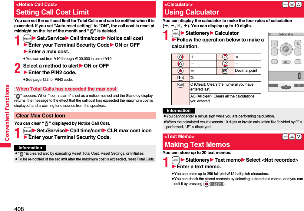 408Convenient FunctionsYou can set the call cost limit for Total Calls and can be notified when it is exceeded. If you set “Auto reset setting” to “ON”, the call cost is reset at midnight on the 1st of the month and “ ” is deleted.1mSet./ServiceCall time/costNotice call costEnter your Terminal Security CodeON or OFFEnter a max cost.pYou can set from ¥10 through ¥100,000 in unit of ¥10.2Select a method to alertON or OFFEnter the PIN2 code.pSee page 122 for PIN2 code.“ ” appears. When “Icon + alarm” is set as a notice method and the Stand-by display returns, the message to the effect that the call cost has exceeded the maximum cost is displayed, and a warning tone sounds from the speakers.You can clear “ ” displayed by Notice Call Cost.1mSet./ServiceCall time/costCLR max cost iconEnter your Terminal Security Code.&lt;Notice Call Cost&gt;Setting Call Cost LimitWhen Total Calls has exceeded the max costClear Max Cost IconInformationp“ ” is cleared also by executing Reset Total Cost, Reset Settings, or Initialize.pTo be re-notified of the set limit after the maximum cost is exceeded, reset Total Calls.You can display the calculator to make the four rules of calculation (＋, −, ×, ÷). You can display up to 10 digits.1mStationeryCalculatorFollow the operation below to make a calculation.You can store up to 20 text memos.1mStationeryText memoSelect &lt;Not recorded&gt;Enter a text memo.pYou can enter up to 256 full-pitch/512 half-pitch characters.pYou can check the stored contents by selecting a stored text memo, and you can edit it by pressing Oo().+m-8-5&lt;Calculator&gt;Using Calculator*Vo＋*Zo×*Co−*Xo÷*Oo＝+lDecimal point+i%-rC (Clear): Clears the numeral you have entered last.AC (All clear): Clears all the calculations you entered.InformationpYou cannot enter a minus sign while you are performing calculation.pWhen the calculated result exceeds 10 digits or invalid calculation like “divided by 0” is performed, “.E” is displayed.+m-4-2&lt;Text Memo&gt;Making Text Memos