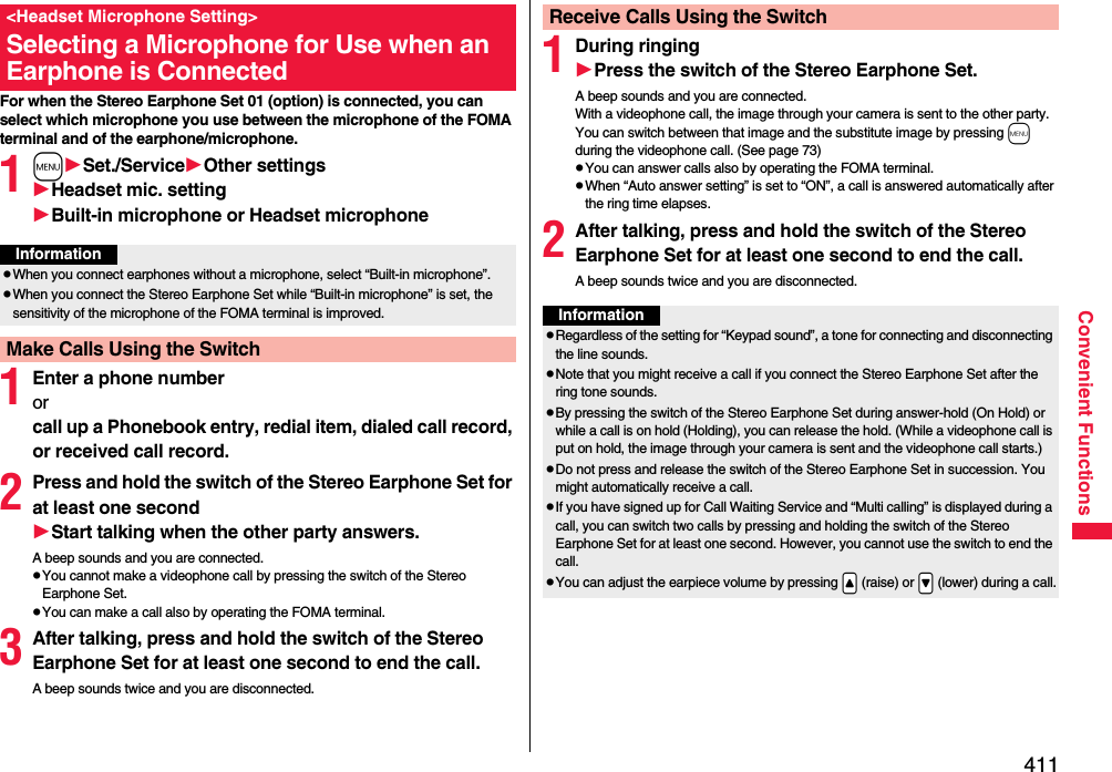 411Convenient FunctionsFor when the Stereo Earphone Set 01 (option) is connected, you can select which microphone you use between the microphone of the FOMA terminal and of the earphone/microphone.1mSet./ServiceOther settingsHeadset mic. settingBuilt-in microphone or Headset microphone1Enter a phone numberor call up a Phonebook entry, redial item, dialed call record, or received call record.2Press and hold the switch of the Stereo Earphone Set for at least one secondStart talking when the other party answers.A beep sounds and you are connected.pYou cannot make a videophone call by pressing the switch of the Stereo Earphone Set.pYou can make a call also by operating the FOMA terminal.3After talking, press and hold the switch of the Stereo Earphone Set for at least one second to end the call.A beep sounds twice and you are disconnected.&lt;Headset Microphone Setting&gt;Selecting a Microphone for Use when an Earphone is ConnectedInformationpWhen you connect earphones without a microphone, select “Built-in microphone”.pWhen you connect the Stereo Earphone Set while “Built-in microphone” is set, the sensitivity of the microphone of the FOMA terminal is improved.Make Calls Using the Switch1During ringingPress the switch of the Stereo Earphone Set.A beep sounds and you are connected.With a videophone call, the image through your camera is sent to the other party. You can switch between that image and the substitute image by pressing m during the videophone call. (See page 73)pYou can answer calls also by operating the FOMA terminal.pWhen “Auto answer setting” is set to “ON”, a call is answered automatically after the ring time elapses.2After talking, press and hold the switch of the Stereo Earphone Set for at least one second to end the call.A beep sounds twice and you are disconnected.Receive Calls Using the SwitchInformationpRegardless of the setting for “Keypad sound”, a tone for connecting and disconnecting the line sounds.pNote that you might receive a call if you connect the Stereo Earphone Set after the ring tone sounds.pBy pressing the switch of the Stereo Earphone Set during answer-hold (On Hold) or while a call is on hold (Holding), you can release the hold. (While a videophone call is put on hold, the image through your camera is sent and the videophone call starts.)pDo not press and release the switch of the Stereo Earphone Set in succession. You might automatically receive a call.pIf you have signed up for Call Waiting Service and “Multi calling” is displayed during a call, you can switch two calls by pressing and holding the switch of the Stereo Earphone Set for at least one second. However, you cannot use the switch to end the call.pYou can adjust the earpiece volume by pressing .&lt; (raise) or .&gt; (lower) during a call.