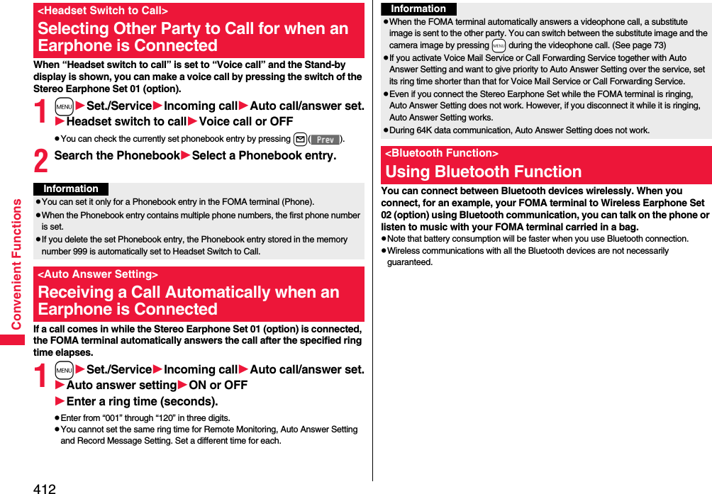 412Convenient FunctionsWhen “Headset switch to call” is set to “Voice call” and the Stand-by display is shown, you can make a voice call by pressing the switch of the Stereo Earphone Set 01 (option).1mSet./ServiceIncoming callAuto call/answer set.Headset switch to callVoice call or OFFpYou can check the currently set phonebook entry by pressing l().2Search the PhonebookSelect a Phonebook entry.If a call comes in while the Stereo Earphone Set 01 (option) is connected, the FOMA terminal automatically answers the call after the specified ring time elapses.1mSet./ServiceIncoming callAuto call/answer set.Auto answer settingON or OFFEnter a ring time (seconds).pEnter from “001” through “120” in three digits.pYou cannot set the same ring time for Remote Monitoring, Auto Answer Setting and Record Message Setting. Set a different time for each.&lt;Headset Switch to Call&gt;Selecting Other Party to Call for when an Earphone is ConnectedInformationpYou can set it only for a Phonebook entry in the FOMA terminal (Phone).pWhen the Phonebook entry contains multiple phone numbers, the first phone number is set.pIf you delete the set Phonebook entry, the Phonebook entry stored in the memory number 999 is automatically set to Headset Switch to Call.&lt;Auto Answer Setting&gt;Receiving a Call Automatically when an Earphone is ConnectedYou can connect between Bluetooth devices wirelessly. When you connect, for an example, your FOMA terminal to Wireless Earphone Set 02 (option) using Bluetooth communication, you can talk on the phone or listen to music with your FOMA terminal carried in a bag.pNote that battery consumption will be faster when you use Bluetooth connection.pWireless communications with all the Bluetooth devices are not necessarily guaranteed.InformationpWhen the FOMA terminal automatically answers a videophone call, a substitute image is sent to the other party. You can switch between the substitute image and the camera image by pressing +m during the videophone call. (See page 73)pIf you activate Voice Mail Service or Call Forwarding Service together with Auto Answer Setting and want to give priority to Auto Answer Setting over the service, set its ring time shorter than that for Voice Mail Service or Call Forwarding Service.pEven if you connect the Stereo Earphone Set while the FOMA terminal is ringing, Auto Answer Setting does not work. However, if you disconnect it while it is ringing, Auto Answer Setting works.pDuring 64K data communication, Auto Answer Setting does not work.&lt;Bluetooth Function&gt;Using Bluetooth Function