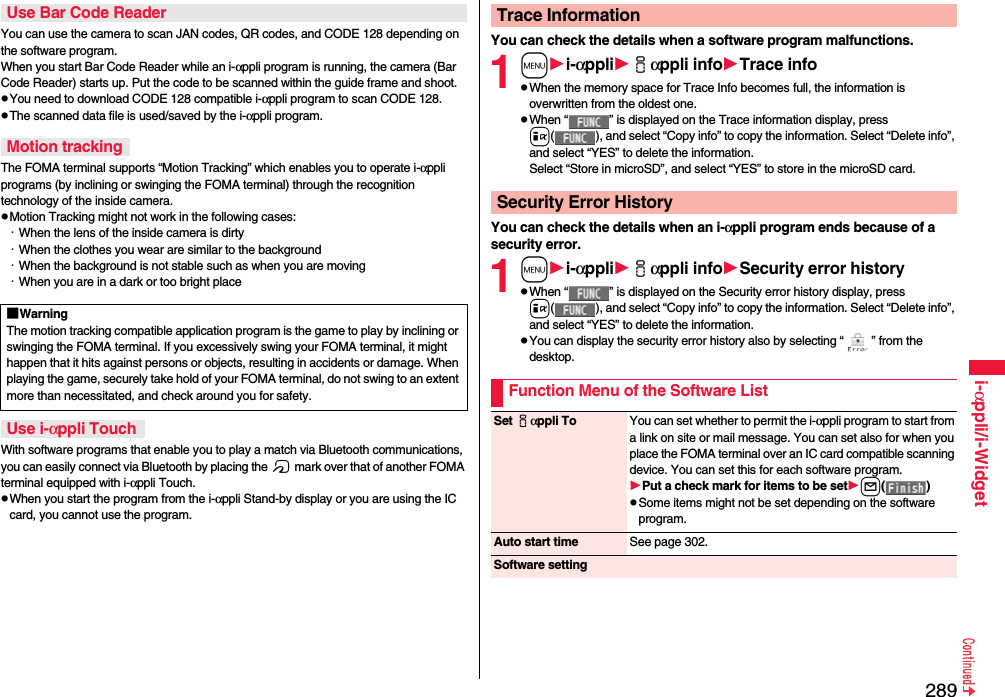 289i-αppli/i-WidgetYou can use the camera to scan JAN codes, QR codes, and CODE 128 depending on the software program.When you start Bar Code Reader while an i-αppli program is running, the camera (Bar Code Reader) starts up. Put the code to be scanned within the guide frame and shoot.pYou need to download CODE 128 compatible i-αppli program to scan CODE 128.pThe scanned data file is used/saved by the i-αppli program.The FOMA terminal supports “Motion Tracking” which enables you to operate i-αppli programs (by inclining or swinging the FOMA terminal) through the recognition technology of the inside camera.pMotion Tracking might not work in the following cases:・When the lens of the inside camera is dirty・When the clothes you wear are similar to the background・When the background is not stable such as when you are moving・When you are in a dark or too bright placeWith software programs that enable you to play a match via Bluetooth communications, you can easily connect via Bluetooth by placing the f mark over that of another FOMA terminal equipped with i-αppli Touch.pWhen you start the program from the i-αppli Stand-by display or you are using the IC card, you cannot use the program.Use Bar Code ReaderMotion tracking■WarningThe motion tracking compatible application program is the game to play by inclining or swinging the FOMA terminal. If you excessively swing your FOMA terminal, it might happen that it hits against persons or objects, resulting in accidents or damage. When playing the game, securely take hold of your FOMA terminal, do not swing to an extent more than necessitated, and check around you for safety.Use i-αppli TouchYou can check the details when a software program malfunctions.1mi-αppliiαppli infoTrace infopWhen the memory space for Trace Info becomes full, the information is overwritten from the oldest one.pWhen “ ” is displayed on the Trace information display, press i( ), and select “Copy info” to copy the information. Select “Delete info”, and select “YES” to delete the information.Select “Store in microSD”, and select “YES” to store in the microSD card.You can check the details when an i-αppli program ends because of a security error.1mi-αppliiαppli infoSecurity error historypWhen “ ” is displayed on the Security error history display, press i( ), and select “Copy info” to copy the information. Select “Delete info”, and select “YES” to delete the information.pYou can display the security error history also by selecting “ ” from the desktop.Trace InformationSecurity Error HistoryFunction Menu of the Software ListSet iαppli To You can set whether to permit the i-αppli program to start from a link on site or mail message. You can set also for when you place the FOMA terminal over an IC card compatible scanning device. You can set this for each software program.Put a check mark for items to be setl()pSome items might not be set depending on the software program.Auto start time See page 302.Software setting