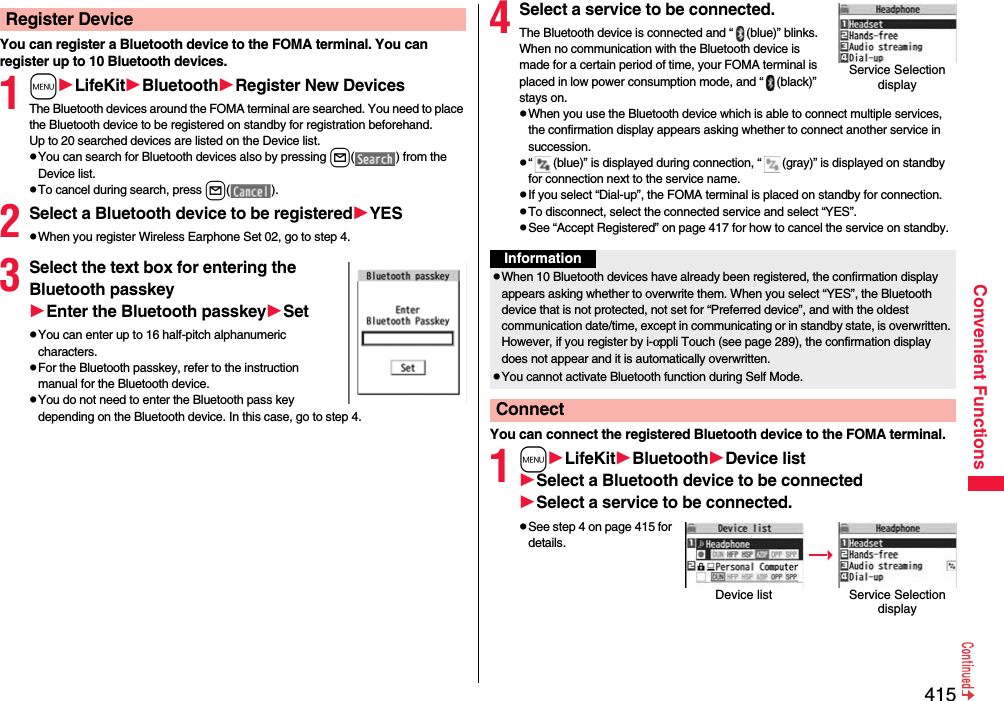 415Convenient FunctionsYou can register a Bluetooth device to the FOMA terminal. You can register up to 10 Bluetooth devices.1mLifeKitBluetoothRegister New DevicesThe Bluetooth devices around the FOMA terminal are searched. You need to place the Bluetooth device to be registered on standby for registration beforehand. Up to 20 searched devices are listed on the Device list.pYou can search for Bluetooth devices also by pressing l( ) from the Device list.pTo cancel during search, press l().2Select a Bluetooth device to be registeredYESpWhen you register Wireless Earphone Set 02, go to step 4.3Select the text box for entering the Bluetooth passkeyEnter the Bluetooth passkeySetpYou can enter up to 16 half-pitch alphanumeric characters.pFor the Bluetooth passkey, refer to the instruction manual for the Bluetooth device.pYou do not need to enter the Bluetooth pass key depending on the Bluetooth device. In this case, go to step 4.Register Device 4Select a service to be connected.The Bluetooth device is connected and “ (blue)” blinks. When no communication with the Bluetooth device is made for a certain period of time, your FOMA terminal is placed in low power consumption mode, and “ (black)” stays on.pWhen you use the Bluetooth device which is able to connect multiple services, the confirmation display appears asking whether to connect another service in succession.p“ (blue)” is displayed during connection, “ (gray)” is displayed on standby for connection next to the service name.pIf you select “Dial-up”, the FOMA terminal is placed on standby for connection.pTo disconnect, select the connected service and select “YES”.pSee “Accept Registered” on page 417 for how to cancel the service on standby. You can connect the registered Bluetooth device to the FOMA terminal.1mLifeKitBluetoothDevice listSelect a Bluetooth device to be connectedSelect a service to be connected.pSee step 4 on page 415 for details.Service Selection displayInformationpWhen 10 Bluetooth devices have already been registered, the confirmation display appears asking whether to overwrite them. When you select “YES”, the Bluetooth device that is not protected, not set for “Preferred device”, and with the oldest communication date/time, except in communicating or in standby state, is overwritten. However, if you register by i-αppli Touch (see page 289), the confirmation display does not appear and it is automatically overwritten.pYou cannot activate Bluetooth function during Self Mode.ConnectDevice list Service Selection display