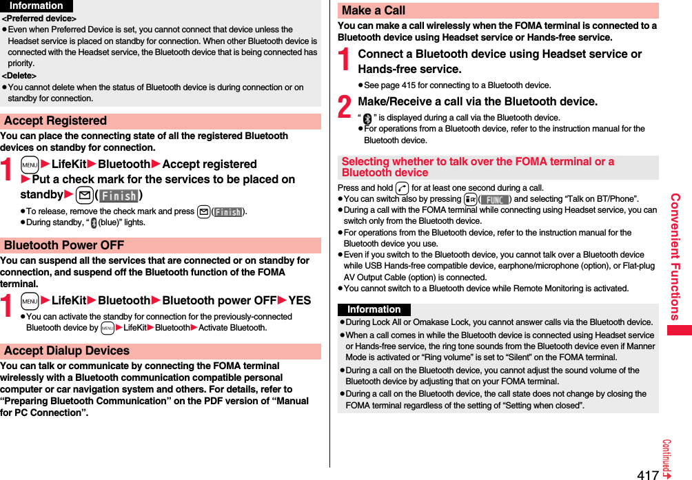 417Convenient FunctionsYou can place the connecting state of all the registered Bluetooth devices on standby for connection.1mLifeKitBluetoothAccept registeredPut a check mark for the services to be placed on standbyl()pTo release, remove the check mark and press l().pDuring standby, “ (blue)” lights.You can suspend all the services that are connected or on standby for connection, and suspend off the Bluetooth function of the FOMA terminal.1mLifeKitBluetoothBluetooth power OFFYESpYou can activate the standby for connection for the previously-connected Bluetooth device by mLifeKitBluetoothActivate Bluetooth.You can talk or communicate by connecting the FOMA terminal wirelessly with a Bluetooth communication compatible personal computer or car navigation system and others. For details, refer to “Preparing Bluetooth Communication” on the PDF version of “Manual for PC Connection”.&lt;Preferred device&gt;pEven when Preferred Device is set, you cannot connect that device unless the Headset service is placed on standby for connection. When other Bluetooth device is connected with the Headset service, the Bluetooth device that is being connected has priority.&lt;Delete&gt;pYou cannot delete when the status of Bluetooth device is during connection or on standby for connection.Accept RegisteredInformationBluetooth Power OFFAccept Dialup DevicesYou can make a call wirelessly when the FOMA terminal is connected to a Bluetooth device using Headset service or Hands-free service.1Connect a Bluetooth device using Headset service or Hands-free service.pSee page 415 for connecting to a Bluetooth device.2Make/Receive a call via the Bluetooth device.“ ” is displayed during a call via the Bluetooth device.pFor operations from a Bluetooth device, refer to the instruction manual for the Bluetooth device.Press and hold d for at least one second during a call.pYou can switch also by pressing i( ) and selecting “Talk on BT/Phone”.pDuring a call with the FOMA terminal while connecting using Headset service, you can switch only from the Bluetooth device.pFor operations from the Bluetooth device, refer to the instruction manual for the Bluetooth device you use.pEven if you switch to the Bluetooth device, you cannot talk over a Bluetooth device while USB Hands-free compatible device, earphone/microphone (option), or Flat-plug AV Output Cable (option) is connected.pYou cannot switch to a Bluetooth device while Remote Monitoring is activated.Make a CallSelecting whether to talk over the FOMA terminal or a Bluetooth deviceInformationpDuring Lock All or Omakase Lock, you cannot answer calls via the Bluetooth device.pWhen a call comes in while the Bluetooth device is connected using Headset service or Hands-free service, the ring tone sounds from the Bluetooth device even if Manner Mode is activated or “Ring volume” is set to “Silent” on the FOMA terminal.pDuring a call on the Bluetooth device, you cannot adjust the sound volume of the Bluetooth device by adjusting that on your FOMA terminal.pDuring a call on the Bluetooth device, the call state does not change by closing the FOMA terminal regardless of the setting of “Setting when closed”.