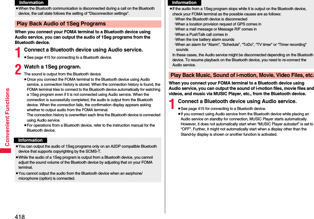 418Convenient FunctionsWhen you connect your FOMA terminal to a Bluetooth device using Audio service, you can output the audio of 1Seg programs from the Bluetooth device.1Connect a Bluetooth device using Audio service.pSee page 415 for connecting to a Bluetooth device.2Watch a 1Seg program.The sound is output from the Bluetooth device.pOnce you connect the FOMA terminal to the Bluetooth device using Audio service, a connection history is stored. When the connection history is found, the FOMA terminal tries to connect to the Bluetooth device automatically for watching a 1Seg program even if it is not connected using Audio service. When the connection is successfully completed, the audio is output from the Bluetooth device. When the connection fails, the confirmation display appears asking whether to output audio from the FOMA terminal.The connection history is overwritten each time the Bluetooth device is connected using Audio service.pFor operations from a Bluetooth device, refer to the instruction manual for the Bluetooth device.pWhen the Bluetooth communication is disconnected during a call on the Bluetooth device, the call state follows the setting of “Disconnection settings”.Play Back Audio of 1Seg ProgramsInformationInformationpYou can output the audio of 1Seg programs only on an A2DP compatible Bluetooth device that supports copyrighting by the SCMS-T.pWhile the audio of a 1Seg program is output from a Bluetooth device, you cannot adjust the sound volume of the Bluetooth device by adjusting that on your FOMA terminal.pYou cannot output the audio from the Bluetooth device when an earphone/microphone (option) is connected.When you connect your FOMA terminal to a Bluetooth device using Audio service, you can output the sound of i-motion files, movie files and videos, and music via MUSIC Player, etc., from the Bluetooth device.1Connect a Bluetooth device using Audio service.pSee page 415 for connecting to a Bluetooth device.pIf you connect using Audio service from the Bluetooth device while placing an Audio service on standby for connection, MUSIC Player starts automatically. However, it does not automatically start when “MUSIC Player autostart” is set to “OFF”. Further, it might not automatically start when a display other than the Stand-by display is shown or another function is activated.pIf the audio from a 1Seg program stops while it is output on the Bluetooth device, check your FOMA terminal as the possible causes are as follows:･When the Bluetooth device is disconnected･When a location provision request of GPS comes in･When a mail message or Message R/F comes in･When a PushTalk call comes in･When the low battery alarm sounds･When an alarm for “Alarm”, “Schedule”, “ToDo”, “TV timer” or “Timer recording” soundsIn these cases, the Audio service might be disconnected depending on the Bluetooth device. To resume playback on the Bluetooth device, you need to re-connect the Audio service.Play Back Music, Sound of i-motion, Movie, Video Files, etc.Information