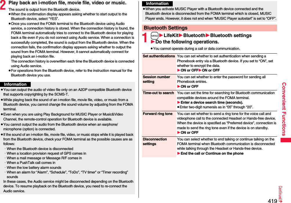 419Convenient Functions2Play back an i-motion file, movie file, video or music.The sound is output from the Bluetooth device.pWhen the confirmation display appears asking whether to start output to the Bluetooth device, select “YES”.pOnce you connect the FOMA terminal to the Bluetooth device using Audio service, a connection history is stored. When the connection history is found, the FOMA terminal automatically tries to connect to the Bluetooth device for playing back a file even if you do not connect using Audio service. When a connection is successfully completed, the sound is output from the Bluetooth device. When the connection fails, the confirmation display appears asking whether to output the sound from the FOMA terminal. However, it cannot automatically connect for playing back an i-motion file.The connection history is overwritten each time the Bluetooth device is connected using Audio service.pFor operations from the Bluetooth device, refer to the instruction manual for the Bluetooth device you use.InformationpYou can output the audio of video file only on an A2DP compatible Bluetooth device that supports copyrighting by the SCMS-T.pWhile playing back the sound of an i-motion file, movie file, video, or music from a Bluetooth device, you cannot change the sound volume by adjusting from the FOMA terminal.pEven when you are using Play Background for MUSIC Player or Music&amp;Video Channel, the remote-control operation for Bluetooth device is available.pYou cannot output the audio from the Bluetooth device when an earphone/microphone (option) is connected.pIf the sound of an i-motion file, movie file, video, or music stops while it is played back from the Bluetooth device, check your FOMA terminal as the possible causes are as follows:･When the Bluetooth device is disconnected･When a location provision request of GPS comes in･When a mail message or Message R/F comes in･When a PushTalk call comes in･When the low battery alarm sounds･When an alarm for “Alarm”, “Schedule”, “ToDo”, “TV timer” or “Timer recording” soundsIn these cases, the Audio service might be disconnected depending on the Bluetooth device. To resume playback on the Bluetooth device, you need to re-connect the Audio service.1mLifeKitBluetoothBluetooth settingsDo the following operations.pYou cannot operate during a call or data communication.pWhen you activate MUSIC Player with a Bluetooth device connected and the Bluetooth device is disconnected from the FOMA terminal which is closed, MUSIC Player ends. However, it does not end when “MUSIC Player autostart” is set to “OFF”.Bluetooth SettingsInformationSet authentications You can set whether to set authentication when sending a Phonebook entry via a Bluetooth device. If you set to “ON”, set whether to encrypt the data.ON or OFFON or OFFSession number settingYou can set whether to enter the password for sending all Phonebook entries.ON or OFFTime-out to search You can set the time for searching for Bluetooth communication compatible devices around the FOMA terminal.Enter a device search time (seconds).pEnter two-digit numerals as in “05” through “20”.Forward ring tone You can set whether to send a ring tone for the voice call and videophone call to the connected Headset or Hands-free device. When the device is specified as “Preferred device”, connection is made to send the ring tone even if the device is on standby.ON or OFFDisconnection settingsYou can select whether to end talking or continue talking on the FOMA terminal when Bluetooth communication is disconnected while talking through the Headset or Hands-free device.End the call or Continue on the phone