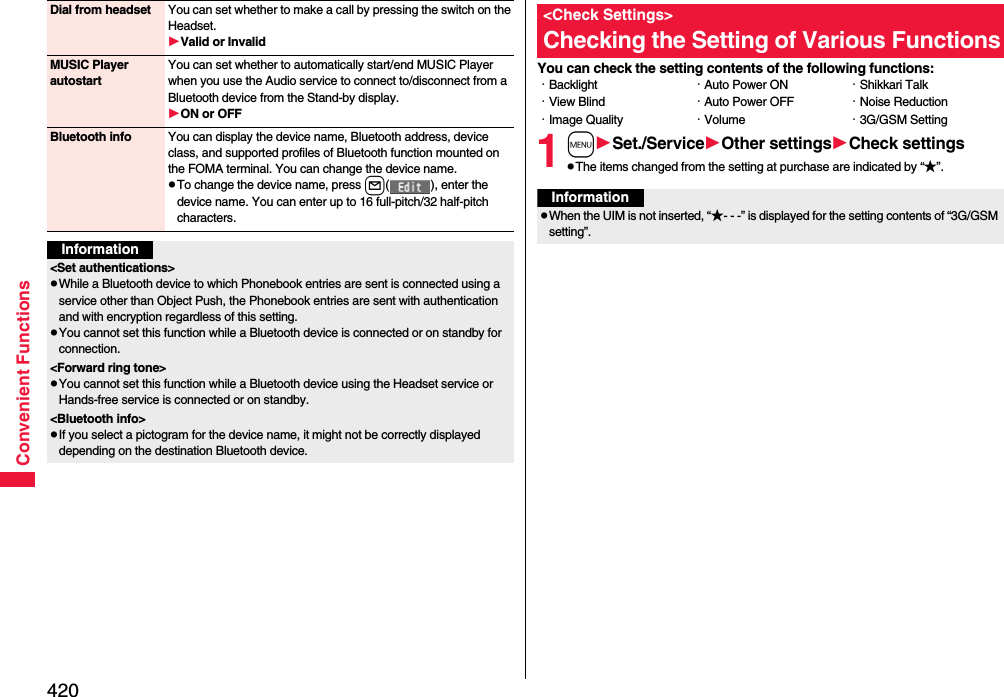 420Convenient FunctionsDial from headset You can set whether to make a call by pressing the switch on the Headset.Valid or InvalidMUSIC Player autostartYou can set whether to automatically start/end MUSIC Player when you use the Audio service to connect to/disconnect from a Bluetooth device from the Stand-by display.ON or OFFBluetooth info You can display the device name, Bluetooth address, device class, and supported profiles of Bluetooth function mounted on the FOMA terminal. You can change the device name.pTo change the device name, press l( ), enter the device name. You can enter up to 16 full-pitch/32 half-pitch characters.Information&lt;Set authentications&gt;pWhile a Bluetooth device to which Phonebook entries are sent is connected using a service other than Object Push, the Phonebook entries are sent with authentication and with encryption regardless of this setting. pYou cannot set this function while a Bluetooth device is connected or on standby for connection.&lt;Forward ring tone&gt;pYou cannot set this function while a Bluetooth device using the Headset service or Hands-free service is connected or on standby.&lt;Bluetooth info&gt;pIf you select a pictogram for the device name, it might not be correctly displayed depending on the destination Bluetooth device.You can check the setting contents of the following functions:1mSet./ServiceOther settingsCheck settingspThe items changed from the setting at purchase are indicated by “★”.&lt;Check Settings&gt;Checking the Setting of Various Functions・Backlight・View Blind・Image Quality・Auto Power ON・Auto Power OFF・Volume・Shikkari Talk・Noise Reduction・3G/GSM SettingInformationpWhen the UIM is not inserted, “★- - -” is displayed for the setting contents of “3G/GSM setting”.