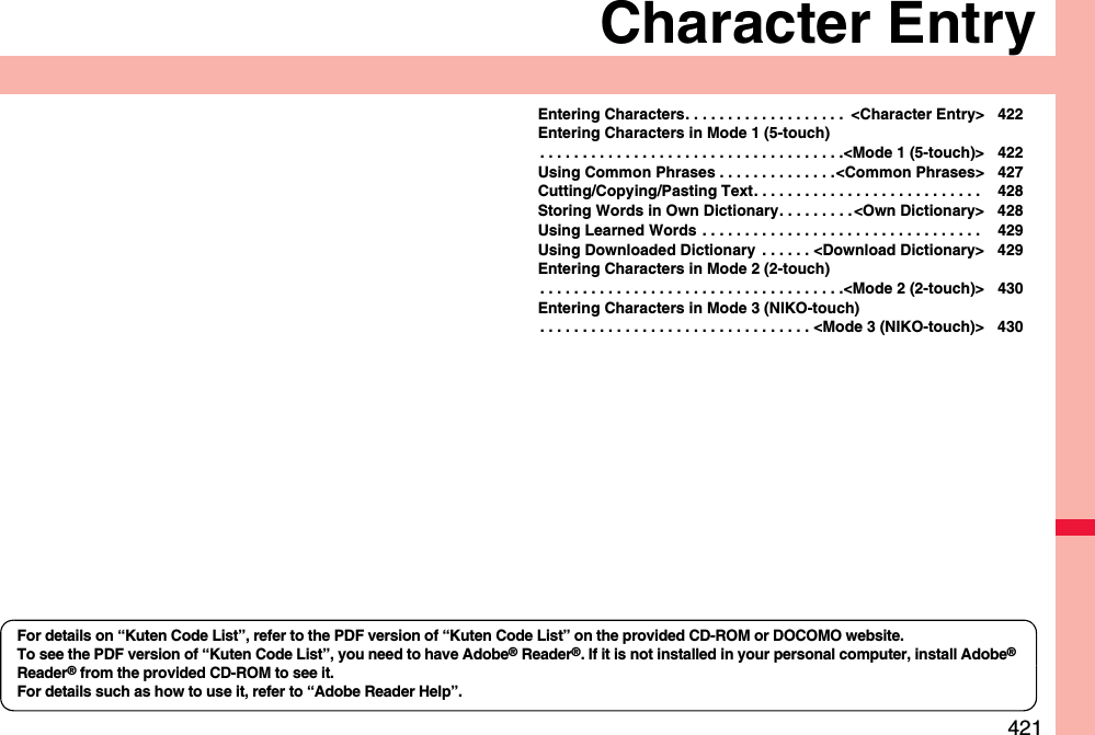 421Character EntryEntering Characters. . . . . . . . . . . . . . . . . . .  &lt;Character Entry&gt; 422Entering Characters in Mode 1 (5-touch). . . . . . . . . . . . . . . . . . . . . . . . . . . . . . . . . . . .&lt;Mode 1 (5-touch)&gt; 422Using Common Phrases . . . . . . . . . . . . . .&lt;Common Phrases&gt; 427Cutting/Copying/Pasting Text. . . . . . . . . . . . . . . . . . . . . . . . . . .  428Storing Words in Own Dictionary. . . . . . . . . &lt;Own Dictionary&gt; 428Using Learned Words . . . . . . . . . . . . . . . . . . . . . . . . . . . . . . . . .  429Using Downloaded Dictionary  . . . . . . &lt;Download Dictionary&gt; 429Entering Characters in Mode 2 (2-touch). . . . . . . . . . . . . . . . . . . . . . . . . . . . . . . . . . . .&lt;Mode 2 (2-touch)&gt; 430Entering Characters in Mode 3 (NIKO-touch). . . . . . . . . . . . . . . . . . . . . . . . . . . . . . . . &lt;Mode 3 (NIKO-touch)&gt; 430For details on “Kuten Code List”, refer to the PDF version of “Kuten Code List” on the provided CD-ROM or DOCOMO website.To see the PDF version of “Kuten Code List”, you need to have Adobe® Reader®. If it is not installed in your personal computer, install Adobe® Reader® from the provided CD-ROM to see it.For details such as how to use it, refer to “Adobe Reader Help”.