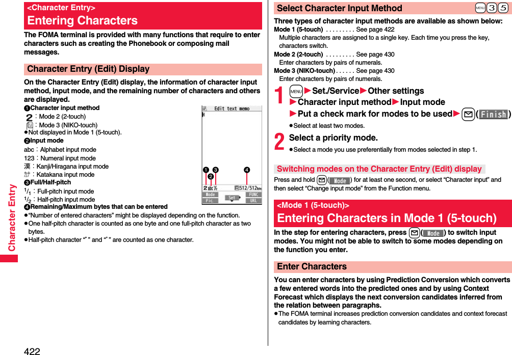 422Character EntryThe FOMA terminal is provided with many functions that require to enter characters such as creating the Phonebook or composing mail messages.On the Character Entry (Edit) display, the information of character input method, input mode, and the remaining number of characters and others are displayed.Character input method：Mode 2 (2-touch)：Mode 3 (NIKO-touch)pNot displayed in Mode 1 (5-touch).Input modeabc：Alphabet input mode123：Numeral input mode漢：Kanji/Hiragana input modeカナ：Katakana input modeFull/Half-pitch1/1：Full-pitch input mode1/2：Half-pitch input modeRemaining/Maximum bytes that can be enteredp“Number of entered characters” might be displayed depending on the function.pOne half-pitch character is counted as one byte and one full-pitch character as two bytes.pHalf-pitch character “ﾞ” and “ﾟ” are counted as one character.&lt;Character Entry&gt;Entering CharactersCharacter Entry (Edit) Display Three types of character input methods are available as shown below:Mode 1 (5-touch)  . . . . . . . . . See page 422Multiple characters are assigned to a single key. Each time you press the key, characters switch.Mode 2 (2-touch)  . . . . . . . . . See page 430Enter characters by pairs of numerals.Mode 3 (NIKO-touch) . . . . . . See page 430Enter characters by pairs of numerals.1mSet./ServiceOther settingsCharacter input methodInput modePut a check mark for modes to be usedl()pSelect at least two modes.2Select a priority mode.pSelect a mode you use preferentially from modes selected in step 1.Press and hold l( ) for at least one second, or select “Character input” and then select “Change input mode” from the Function menu.In the step for entering characters, press l( ) to switch input modes. You might not be able to switch to some modes depending on the function you enter.You can enter characters by using Prediction Conversion which converts a few entered words into the predicted ones and by using Context Forecast which displays the next conversion candidates inferred from the relation between paragraphs.pThe FOMA terminal increases prediction conversion candidates and context forecast candidates by learning characters.+m-3-5Select Character Input MethodSwitching modes on the Character Entry (Edit) display&lt;Mode 1 (5-touch)&gt;Entering Characters in Mode 1 (5-touch)Enter Characters