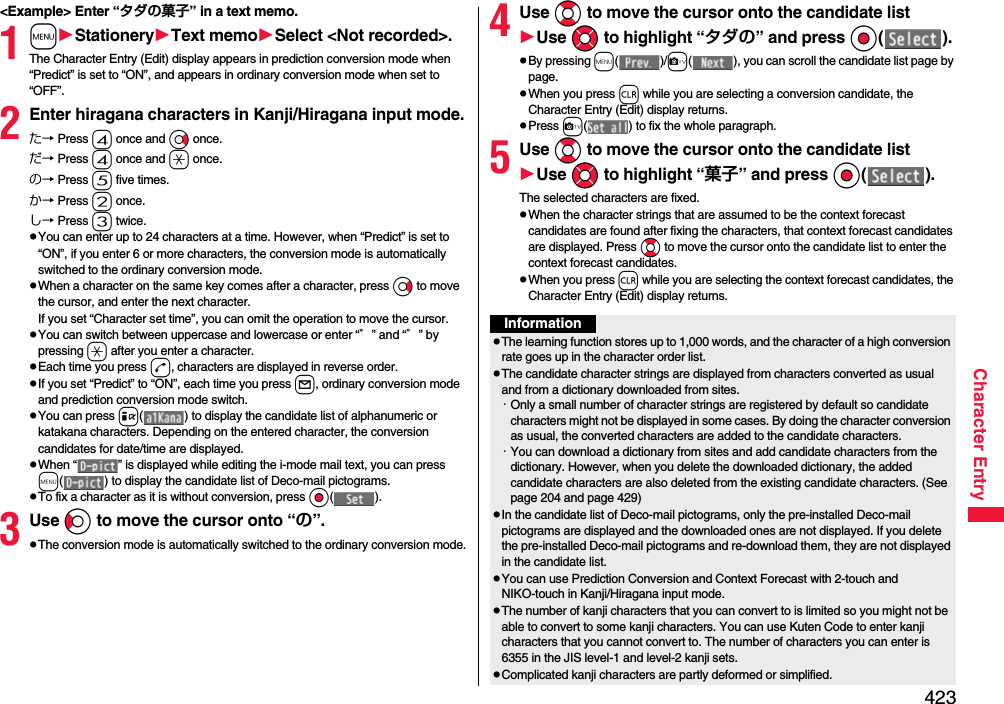 423Character Entry&lt;Example&gt; Enter “タダの菓子” in a text memo.1mStationeryText memoSelect &lt;Not recorded&gt;.The Character Entry (Edit) display appears in prediction conversion mode when “Predict” is set to “ON”, and appears in ordinary conversion mode when set to “OFF”.2Enter hiragana characters in Kanji/Hiragana input mode.た→ Press 4 once and Vo once.だ→ Press 4 once and a once.の→ Press 5 five times.か→ Press 2 once.し→ Press 3 twice.pYou can enter up to 24 characters at a time. However, when “Predict” is set to “ON”, if you enter 6 or more characters, the conversion mode is automatically switched to the ordinary conversion mode.pWhen a character on the same key comes after a character, press Vo to move the cursor, and enter the next character.If you set “Character set time”, you can omit the operation to move the cursor.pYou can switch between uppercase and lowercase or enter “゛” and “゜” by pressing a after you enter a character.pEach time you press d, characters are displayed in reverse order.pIf you set “Predict” to “ON”, each time you press l, ordinary conversion mode and prediction conversion mode switch.pYou can press i( ) to display the candidate list of alphanumeric or katakana characters. Depending on the entered character, the conversion candidates for date/time are displayed.pWhen “ ” is displayed while editing the i-mode mail text, you can press m( ) to display the candidate list of Deco-mail pictograms.pTo fix a character as it is without conversion, press Oo().3Use Co to move the cursor onto “の”.pThe conversion mode is automatically switched to the ordinary conversion mode.4Use Bo to move the cursor onto the candidate listUse Mo to highlight “タダの” and press Oo().pBy pressing m()/c( ), you can scroll the candidate list page by page.pWhen you press r while you are selecting a conversion candidate, the Character Entry (Edit) display returns.pPress c( ) to fix the whole paragraph.5Use Bo to move the cursor onto the candidate listUse Mo to highlight “菓子” and pressOo().The selected characters are fixed.pWhen the character strings that are assumed to be the context forecast candidates are found after fixing the characters, that context forecast candidates are displayed. Press Bo to move the cursor onto the candidate list to enter the context forecast candidates.pWhen you press r while you are selecting the context forecast candidates, the Character Entry (Edit) display returns.InformationpThe learning function stores up to 1,000 words, and the character of a high conversion rate goes up in the character order list.pThe candidate character strings are displayed from characters converted as usual and from a dictionary downloaded from sites.・Only a small number of character strings are registered by default so candidate characters might not be displayed in some cases. By doing the character conversion as usual, the converted characters are added to the candidate characters.・You can download a dictionary from sites and add candidate characters from the dictionary. However, when you delete the downloaded dictionary, the added candidate characters are also deleted from the existing candidate characters. (See page 204 and page 429)pIn the candidate list of Deco-mail pictograms, only the pre-installed Deco-mail pictograms are displayed and the downloaded ones are not displayed. If you delete the pre-installed Deco-mail pictograms and re-download them, they are not displayed in the candidate list.pYou can use Prediction Conversion and Context Forecast with 2-touch and NIKO-touch in Kanji/Hiragana input mode.pThe number of kanji characters that you can convert to is limited so you might not be able to convert to some kanji characters. You can use Kuten Code to enter kanji characters that you cannot convert to. The number of characters you can enter is 6355 in the JIS level-1 and level-2 kanji sets.pComplicated kanji characters are partly deformed or simplified.