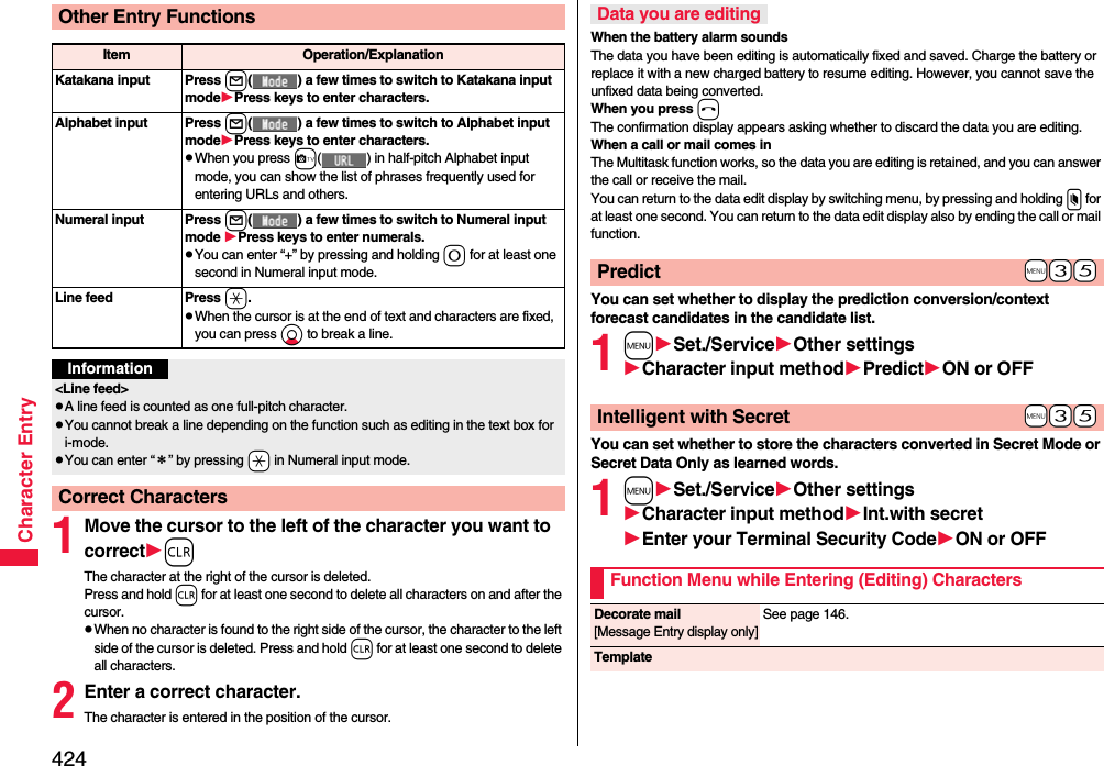 424Character Entry1Move the cursor to the left of the character you want to correctrThe character at the right of the cursor is deleted. Press and hold r for at least one second to delete all characters on and after the cursor.pWhen no character is found to the right side of the cursor, the character to the left side of the cursor is deleted. Press and hold r for at least one second to delete all characters.2Enter a correct character.The character is entered in the position of the cursor.Other Entry FunctionsItem Operation/ExplanationKatakana input Press l( ) a few times to switch to Katakana input modePress keys to enter characters.Alphabet input Press l( ) a few times to switch to Alphabet input modePress keys to enter characters.pWhen you press c( ) in half-pitch Alphabet input mode, you can show the list of phrases frequently used for entering URLs and others.Numeral input Press l( ) a few times to switch to Numeral input mode Press keys to enter numerals.pYou can enter “+” by pressing and holding 0 for at least one second in Numeral input mode.Line feed Press a.pWhen the cursor is at the end of text and characters are fixed, you can press Xo to break a line. Information&lt;Line feed&gt;pA line feed is counted as one full-pitch character.pYou cannot break a line depending on the function such as editing in the text box for i-mode.pYou can enter “＊” by pressing -a in Numeral input mode.Correct CharactersWhen the battery alarm soundsThe data you have been editing is automatically fixed and saved. Charge the battery or replace it with a new charged battery to resume editing. However, you cannot save the unfixed data being converted.When you press hThe confirmation display appears asking whether to discard the data you are editing.When a call or mail comes inThe Multitask function works, so the data you are editing is retained, and you can answer the call or receive the mail.You can return to the data edit display by switching menu, by pressing and holding x for at least one second. You can return to the data edit display also by ending the call or mail function.You can set whether to display the prediction conversion/context forecast candidates in the candidate list.1mSet./ServiceOther settingsCharacter input methodPredictON or OFFYou can set whether to store the characters converted in Secret Mode or Secret Data Only as learned words.1mSet./ServiceOther settingsCharacter input methodInt.with secretEnter your Terminal Security CodeON or OFFData you are editing+m-3-5Predict+m-3-5Intelligent with SecretFunction Menu while Entering (Editing) CharactersDecorate mail[Message Entry display only]See page 146.Template