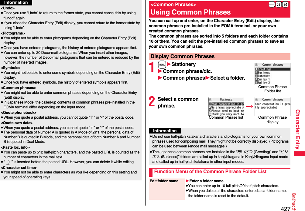 427Character Entry&lt;Undo&gt;pOnce you use “Undo” to return to the former state, you cannot cancel this by using “Undo” again.pIf you close the Character Entry (Edit) display, you cannot return to the former state by using “Undo”.&lt;Pictograms&gt;pYou might not be able to enter pictograms depending on the Character Entry (Edit) display.pOnce you have entered pictograms, the history of entered pictograms appears first.pYou can enter up to 20 Deco-mail pictograms. When you insert other images, however, the number of Deco-mail pictograms that can be entered is reduced by the number of inserted images.&lt;Symbols&gt;pYou might not be able to enter some symbols depending on the Character Entry (Edit) display.pOnce you have entered symbols, the history of entered symbols appears first.&lt;Common phrases&gt;pYou might not be able to enter common phrases depending on the Character Entry (Edit) display.pIn Japanese Mode, the called-up contents of common phrases pre-installed in the FOMA terminal differ depending on the input mode.&lt;Quote phonebook&gt;pWhen you quote a postal address, you cannot quote “〒” or “-” of the postal code.&lt;Quote own data&gt;pWhen you quote a postal address, you cannot quote “〒” or “-” of the postal code.pThe personal data of Number A is quoted in A Mode of 2in1, the personal data of Number B is quoted in B Mode, and the personal data of both Number A and Number B is quoted in Dual Mode.&lt;Paste loc. info&gt;pYou can paste up to 512 half-pitch characters, and the pasted URL is counted as the number of characters in the mail text.p“ ” is inserted before the pasted URL. However, you can delete it while editing.&lt;Character set time&gt;pYou might not be able to enter characters as you like depending on this setting and your speed of operating keys.InformationYou can call up and enter, on the Character Entry (Edit) display, the common phrases pre-installed in the FOMA terminal, or your own created common phrases.The common phrases are sorted into 5 folders and each folder contains 10 of them. You can edit the pre-installed common phrases to save as your own common phrases.1mStationeryCommon phrase/dic.Common phrasesSelect a folder.2Select a common phrase.+m-3-8&lt;Common Phrases&gt;Using Common PhrasesDisplay Common PhrasesCommon Phrase Folder listCommon Phrase list Common Phrase displayInformationpDo not use half-pitch katakana characters and pictograms for your own common phrases used for composing mail. They might not be correctly displayed. (Pictograms can be used between i-mode mail messages.)pThe Japanese common phrases pre-installed in the “あいさつ (Greeting)” and “ビジネス (Business)” folders are called up in kanji/hiragana in Kanji/Hiragana input mode and called up in half-pitch katakana in other input modes. Function Menu of the Common Phrase Folder ListEdit folder name Enter a folder name.pYou can enter up to 10 full-pitch/20 half-pitch characters.pWhen you delete all the characters entered as a folder name, the folder name is reset to the default.