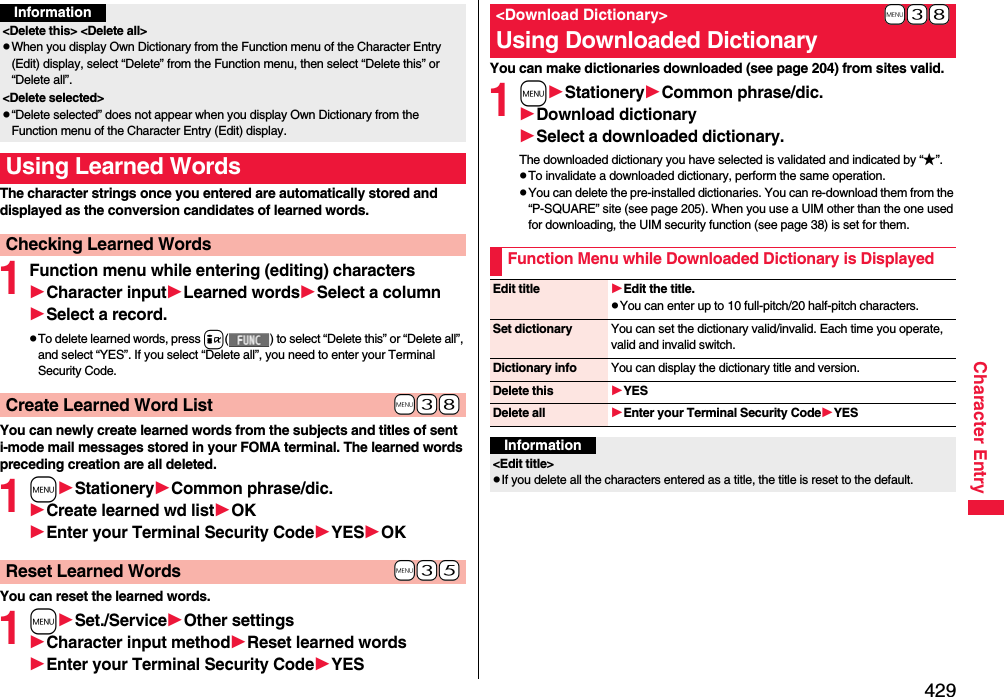 429Character EntryThe character strings once you entered are automatically stored and displayed as the conversion candidates of learned words.1Function menu while entering (editing) charactersCharacter inputLearned wordsSelect a columnSelect a record.pTo delete learned words, press i( ) to select “Delete this” or “Delete all”, and select “YES”. If you select “Delete all”, you need to enter your Terminal Security Code.You can newly create learned words from the subjects and titles of sent i-mode mail messages stored in your FOMA terminal. The learned words preceding creation are all deleted.1mStationeryCommon phrase/dic.Create learned wd listOKEnter your Terminal Security CodeYESOKYou can reset the learned words.1mSet./ServiceOther settingsCharacter input methodReset learned wordsEnter your Terminal Security CodeYESInformation&lt;Delete this&gt; &lt;Delete all&gt;pWhen you display Own Dictionary from the Function menu of the Character Entry (Edit) display, select “Delete” from the Function menu, then select “Delete this” or “Delete all”.&lt;Delete selected&gt;p“Delete selected” does not appear when you display Own Dictionary from the Function menu of the Character Entry (Edit) display.Using Learned WordsChecking Learned Words+m-3-8Create Learned Word List+m-3-5Reset Learned WordsYou can make dictionaries downloaded (see page 204) from sites valid. 1mStationeryCommon phrase/dic.Download dictionarySelect a downloaded dictionary.The downloaded dictionary you have selected is validated and indicated by “★”.pTo invalidate a downloaded dictionary, perform the same operation.pYou can delete the pre-installed dictionaries. You can re-download them from the “P-SQUARE” site (see page 205). When you use a UIM other than the one used for downloading, the UIM security function (see page 38) is set for them.+m-3-8&lt;Download Dictionary&gt;Using Downloaded DictionaryFunction Menu while Downloaded Dictionary is DisplayedEdit title Edit the title.pYou can enter up to 10 full-pitch/20 half-pitch characters.Set dictionary You can set the dictionary valid/invalid. Each time you operate, valid and invalid switch.Dictionary info You can display the dictionary title and version.Delete this YESDelete all Enter your Terminal Security CodeYESInformation&lt;Edit title&gt;pIf you delete all the characters entered as a title, the title is reset to the default.