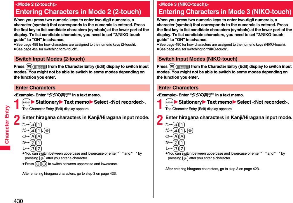 430Character EntryWhen you press two numeric keys to enter two-digit numerals, a character (symbol) that corresponds to the numerals is entered. Press the first key to list candidate characters (symbols) at the lower part of the display. To list candidate characters, you need to set “2/NIKO-touch guide” to “ON” in advance.pSee page 489 for how characters are assigned to the numeric keys (2-touch).pSee page 422 for switching to “2-touch”.Press l( ) from the Character Entry (Edit) display to switch input modes. You might not be able to switch to some modes depending on the function you enter.&lt;Example&gt; Enter “タダの菓子” in a text memo.1mStationeryText memoSelect &lt;Not recorded&gt;.The Character Entry (Edit) display appears.2Enter hiragana characters in Kanji/Hiragana input mode.た→41だ→41, aの→55か→21し→32pYou can switch between uppercase and lowercase or enter “゛” and “゜” by pressing a after you enter a character.pPress 80 to switch between uppercase and lowercase.After entering hiragana characters, go to step 3 on page 423.&lt;Mode 2 (2-touch)&gt;Entering Characters in Mode 2 (2-touch)Switch Input Modes (2-touch)Enter CharactersWhen you press two numeric keys to enter two-digit numerals, a character (symbol) that corresponds to the numerals is entered. Press the first key to list candidate characters (symbols) at the lower part of the display. To list candidate characters, you need to set “2/NIKO-touch guide” to “ON” in advance.pSee page 490 for how characters are assigned to the numeric keys (NIKO-touch).pSee page 422 for switching to “NIKO-touch”.Press l( ) from the Character Entry (Edit) display to switch input modes. You might not be able to switch to some modes depending on the function you enter.&lt;Example&gt; Enter “タダの菓子” in a text memo.1mStationeryText memoSelect &lt;Not recorded&gt;.The Character Entry (Edit) display appears.2Enter hiragana characters in Kanji/Hiragana input mode.た→41だ→41, aの→55か→21し→32pYou can switch between uppercase and lowercase or enter “゛” and “゜” by pressing a after you enter a character.After entering hiragana characters, go to step 3 on page 423.&lt;Mode 3 (NIKO-touch)&gt;Entering Characters in Mode 3 (NIKO-touch)Switch Input Modes (NIKO-touch)Enter Characters