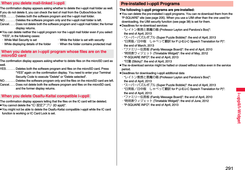 291i-αppli/i-WidgetThe confirmation display appears asking whether to delete the i-αppli mail folder as well. If you do not delete it, you can check the text of mail from the Outbox/Inbox list.YES . . . . . . Deletes both the software program and the i-αppli mail folder.NO. . . . . . . Deletes the software program only and the i-αppli mail folder is left.Cancel . . . . Does not delete both the software program and i-αppli mail folder; the former display returns.pYou can delete neither the i-αppli program nor the i-αppli mail folder even if you select “YES”, in the following cases:・While Mail Security is set ・While the folder is set with security・While displaying details of the folder ・When the folder contains protected mailThe confirmation display appears asking whether to delete files on the microSD card as well.YES . . . . . . Deletes both the software program and files on the microSD card. Press “YES” again on the confirmation display. You need to enter your Terminal Security Code to execute “Delete” or “Delete selected”. NO. . . . . . . Deletes the software program only and the files on the microSD card are left.Cancel. . . . Does not delete both the software program and files on the microSD card, and the former display returns.The confirmation display appears telling that the files on the IC card will be deleted.pYou cannot delete the “iD 設定アプリ (iD appli)”.pYou might not be able to delete the Osaifu-Keitai compatible i-αppli while the IC card function is working or IC Card Lock is set.When you delete mail-linked i-αppliWhen you delete an i-αppli program whose files are on the microSD cardWhen you delete Osaifu-Keitai compatible i-αppliThe following i-αppli programs are pre-installed:pYou can delete the pre-installed i-αppli programs. You can re-download them from the “P-SQUARE” site (see page 205). When you use a UIM other than the one used for downloading, the UIM security function (see page 38) is set for them.pDeadlines for re-download services・“レイトン教授と悪魔の箱 (Professor Layton and Pandora’s Box)”: the end of April, 2013・“スーパーパズルボブル (Super Puzzle Bobble)”: the end of April, 2013・“日英版／日中版 しゃべって翻訳 for P (J-E/J-C Speech Translation for P)”: the end of March, 2013・“ファミリー伝言板 (Family Message Board)”: the end of April, 2010・“時刻表ウィジェット (Timetable Widget)”: the end of May, 2012・“P-SQUARE INFO”: the end of April, 2013・“付箋 (Sticky)”: the end of April, 2013pThe re-download service might be halted or closed without notice even in the service period.pDeadlines for downloading i-αppli additional data・“レイトン教授と悪魔の箱 (Professor Layton and Pandora’s Box)”: the end of April, 2013・“スーパーパズルボブル (Super Puzzle Bobble)”: the end of April, 2013・“日英版／日中版 しゃべって翻訳 for P (J-E/J-C Speech Translation for P)”: the end of April, 2013・“ファミリー伝言板 (Family Message Board)”: the end of April, 2010・“時刻表ウィジェット (Timetable Widget)”: the end of June, 2012・“P-SQUARE INFO”: the end of April, 2013Pre-installed i-αppli Programs
