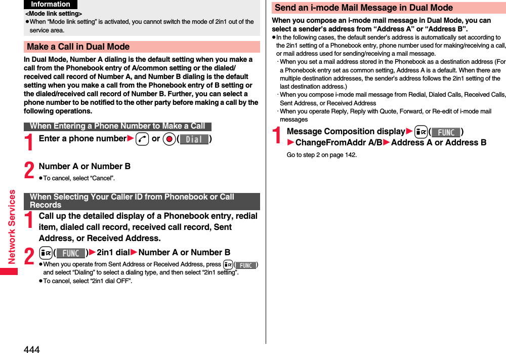 444Network ServicesIn Dual Mode, Number A dialing is the default setting when you make a call from the Phonebook entry of A/common setting or the dialed/received call record of Number A, and Number B dialing is the default setting when you make a call from the Phonebook entry of B setting or the dialed/received call record of Number B. Further, you can select a phone number to be notified to the other party before making a call by the following operations.1Enter a phone numberd or Oo()2Number A or Number BpTo cancel, select “Cancel”.1Call up the detailed display of a Phonebook entry, redial item, dialed call record, received call record, Sent Address, or Received Address.2i()2in1 dialNumber A or Number BpWhen you operate from Sent Address or Received Address, press i() and select “Dialing” to select a dialing type, and then select “2in1 setting”.pTo cancel, select “2in1 dial OFF”.&lt;Mode link setting&gt;pWhen “Mode link setting” is activated, you cannot switch the mode of 2in1 out of the service area.Make a Call in Dual ModeWhen Entering a Phone Number to Make a CallInformationWhen Selecting Your Caller ID from Phonebook or Call RecordsWhen you compose an i-mode mail message in Dual Mode, you can select a sender’s address from “Address A” or “Address B”.pIn the following cases, the default sender’s address is automatically set according to the 2in1 setting of a Phonebook entry, phone number used for making/receiving a call, or mail address used for sending/receiving a mail message.・When you set a mail address stored in the Phonebook as a destination address (For a Phonebook entry set as common setting, Address A is a default. When there are multiple destination addresses, the sender’s address follows the 2in1 setting of the last destination address.)・When you compose i-mode mail message from Redial, Dialed Calls, Received Calls, Sent Address, or Received Address・When you operate Reply, Reply with Quote, Forward, or Re-edit of i-mode mail messages1Message Composition displayi()ChangeFromAddr A/BAddress A or Address BGo to step 2 on page 142.Send an i-mode Mail Message in Dual Mode