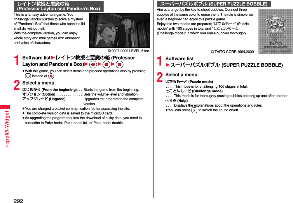 292i-αppli/i-WidgetThis is a fantasy adventure game. You challenge various puzzles to solve a mystery of “Pandora’s Box” that those who open the lid shall die without fail.With the complete version, you can enjoy whole story and mini games with animation and voice of characters.© 2007-2009 LEVEL-5 Inc.1Software listレイトン教授と悪魔の箱 (Professor Layton and Pandora’s Box)OoOoOopWith this game, you can select items and proceed operations also by pressing 0 instead of Oo.2Select a menu.はじめから (From the beginning) . . .  Starts the game from the beginning.オプション (Option) . . . . . . . . . . . . . .  Sets the volume level and vibration.アップグレード (Upgrade) . . . . . . . . .  Upgrades the program to the complete version.pYou are charged a packet communication fee for accessing the site.pThe complete version data is saved to the microSD card.pAs upgrading the program requires the download of bulky data, you need to subscribe to Pake-hodai, Pake-hodai full, or Pake-hodai double.レイトン教授と悪魔の箱(Professor Layton and Pandora’s Box) Aim at a target by the key to shoot bubbles. Connect three bubbles of the same color to erase them. The rule is simple, so even a beginner can enjoy this puzzle game.Enjoyable two modes are prepared; “ぱずるもーど (Puzzle mode)” with 100 stages in total and “とことんもーど (Challenge mode)” in which you erase bubbles thoroughly. © TAITO CORP.1994,20091Software listスーパーパズルボブル (SUPER PUZZLE BOBBLE)2Select a menu.ぱずるもーど (Puzzle mode). . . .  This mode is for challenging 100 stages in total.とことんもーど (Challenge mode). . . .  This mode is for thoroughly erasing bubbles popping up one after another.へるぷ (Help). . . .  Displays the explanations about the operations and rules.pYou can press a to switch the sound on/off.スーパーパズルボブル (SUPER PUZZLE BOBBLE)